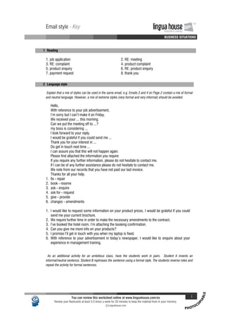 PHOTOCO
PIABLE
Email style - Key lingua houseInnovation in Learning
TM
A A A A BUSINESS SITUATIONS
Email style - Key lingua houseInnovation in Learning
TM
A A A A BUSINESS SITUATIONS
1- Reading
1. job application 2. RE: meeting
3. RE: complaint 4. product complaint
5. product enquiry 6. RE: product enquiry
7. payment request 8. thank you
2- Language style
Explain that a mix of styles can be used in the same email, e.g. Emails 2 and 4 on Page 2 contain a mix of formal
and neutral language. However, a mix of extreme styles (very formal and very informal) should be avoided.
Hello,
With reference to your job advertisement,
I'm sorry but I can't make it on Friday.
We received your ... this morning.
Can we put the meeting off to ...?
my boss is considering ...
I look forward to your reply.
I would be grateful if you could send me ...
Thank you for your interest in ...
Do get in touch next time ...
I can assure you that this will not happen again.
Please find attached the information you require
If you require any further information, please do not hesitate to contact me.
If I can be of any further assistance please do not hesitate to contact me.
We note from our records that you have not paid our last invoice.
Thanks for all your help.
1. fix - repair
2. book - reserve
3. ask - enquire
4. ask for - request
5. give - provide
6. changes - amendments
1. I would like to request some information on your product prices. I would be grateful if you could
send me your current brochure.
2. We require further time in order to make the necessary amendments to the contract.
3. I've booked the hotel room. I'm attaching the booking confirmation.
4. Can you give me more info on your products?
5. I promise I'll get in touch with you when my laptop is fixed.
6. With reference to your advertisement in today's newspaper, I would like to enquire about your
experience in management training.
As an additional activity for an ambitious class, have the students work in pairs. Student A invents an
informal/neutral sentence; Student B rephrases the sentence using a formal style. The students reverse roles and
repeat the activity for formal sentences.
You can review this worksheet online at www.linguahouse.com/ex i
Review your flashcards at least 3-5 times a week for 20 minutes to keep the material fresh in your memory.
c Linguahouse.com
 