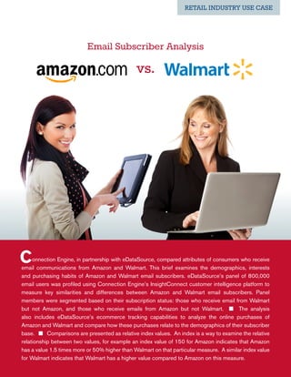 RETAIL INDUSTRY USE CASE




                           Email Subscriber Analysis

                                               vs.




C    onnection Engine, in partnership with eDataSource, compared attributes of consumers who receive
email communications from Amazon and Walmart. This brief examines the demographics, interests
and purchasing habits of Amazon and Walmart email subscribers. eDataSource’s panel of 800,000
email users was profiled using Connection Engine’s InsightConnect customer intelligence platform to
measure key similarities and differences between Amazon and Walmart email subscribers. Panel
members were segmented based on their subscription status: those who receive email from Walmart
but not Amazon, and those who receive emails from Amazon but not Walmart. n The analysis
also includes eDataSource’s ecommerce tracking capabilities to analyze the online purchases of
Amazon and Walmart and compare how these purchases relate to the demographics of their subscriber
base. n Comparisons are presented as relative index values.  An index is a way to examine the relative
relationship between two values, for example an index value of 150 for Amazon indicates that Amazon
has a value 1.5 times more or 50% higher than Walmart on that particular measure. A similar index value
for Walmart indicates that Walmart has a higher value compared to Amazon on this measure.
 
