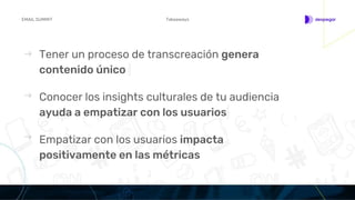 Tener un proceso de transcreación genera
contenido único
TakeawaysEMAIL SUMMIT
Conocer los insights culturales de tu audiencia
ayuda a empatizar con los usuarios
Empatizar con los usuarios impacta
positivamente en las métricas
 