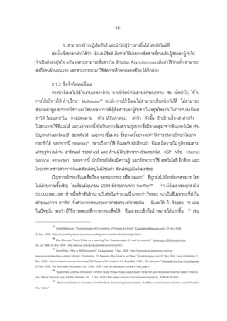 -14-

                   9. สามารถสร้ างปฏิสมพันธ์ และนาไปสูขาวสารอื่นได้ โดยอัตโนมัติ
                                       ั                 ่่
           ดังนัน จึงอาจกล่าวได้ วา อีเมลมีข้อดี คือช่วยให้ เกิดการสื่อสารที่รวดเร็ว ผู้สงและผู้รับไม่
                 ้                ่                                                        ่
จาเป็ นต้ องอยูพร้ อ มกัน เพราะสามารถสื่อสารใน ลักษณะ Asynchronous เสียค่าใช้ จายต่า สามารถ
               ่                                                                         ่
ส่งถึงคนจานวนมาก และสามารถนามาใช้ จดการศึกษาตลอดชีวิต ได้ อีกด้ วย
                                          ั

             2.1.3 ข้ อจากัดของอีเมล
             การนาอีเมลไปใช้ ในงานเฉพาะด้ าน อาจมี ข้อจากัดตามลักษณะงาน เช่น เมื่อนาไป ใช้ ใน
การให้ บริการให้ คาปรึกษา Mulhauser45 พบว่า การใช้ อีเมลไม่สามารถเห็นหน้ ากันได้ ไม่สามารถ
สังเกตคาพูด อาการกริยา และโดยเฉพาะการที่ผ้ ูสื่อสารและผู้รับสารไม่ อยูพร้ อมกัน ในการรับส่ง อีเมล
                                                                              ่
ทาให้ ไม่สะดวกใน การนัดหมาย หรื อ ได้ รับคาตอบ ล่าช้ า ดังนัน ถ้ าเป็ นเรื่ องเร่งด่วนจึง
                                                                        ้
ไม่สามารถใช้ อีเมลได้ และนอกจากนี ้ ยังเป็ นการเพิ่ม ความยุงยากซึงมีสาเหตุ มาจากอินเทอร์ เน็ต เช่น
                                                            ่     ่
ปั ญหาด้ านฮาร์ ดแวร์ ซอฟต์ แวร์ และการเชื่อมต่อ ซึงบางครังอาจจะทาให้ การให้ คาปรึกษาไม่อาจ
                                                      ่       ้
กระทาได้ นอกจากนี ้ Strenski46 กล่าวถึงการใช้ อีเมล กับนักเรี ยนว่า อีเมล มีความไม่ ยุตธรรมทาง
                                                                                          ิ
เศรษฐกิจในด้ าน ฮาร์ ดแวร์ ซอฟต์ แวร์ และ ด้ านผู้ให้ บริการทางอินเทอร์ เน็ต (ISP หรื อ Internet
Service Provider) นอกจากนี ้ นักเรี ยนยังต้ องมีความรู้ และทักษะการใช้ เทคโนโลยี อีกด้ วย และ
โดยเฉพาะข่าวสารจากอีเมลส่วนใหญ่ไม่มีคณค่า ส่วนใหญ่เป็ นอีเมลขยะ
                                            ุ
             ปั ญหาหลักของอีเมลคือเรื่ อง จดหมายขยะ หรื อ Spam47 ที่ถกส่งไปยังกล่องจดหมาย โดย
                                                                          ู
ไม่ได้ รับการเชื ้อเชิญ ในเดือนมิถนายน 2549 มีรายงาน จาก IronPort48 ว่า มีอีเมลขยะถูกส่งถึง
                                   ุ
55,000,000,000 (ห้ าหมื่นห้ าพันล้ าน) ฉบับต่อวัน จานวนนี ้ มากกว่า ร้ อยละ 12 เป็ นอีเมลขยะที่สงใน
                                                                                                ่
ลักษณะภาพ กราฟิ ก ซึงสามารถหลบรอดการกรองของตัวกรองใน อีเมล ได้ ถึง ร้ อยละ 78 และ
                           ่
ในปั จจุบน พบว่า มีวิธีการหลบหลีกการกรองเพื่อให้ อีเมล ขยะเข้ าถึงเปาหมายได้ มากขึ ้น 49 เช่น
           ั                                                                ้

              45
                   Greg Mulhauser, ‚Disadvantages of Counselling or Therapy by Email,‛ CounsellingResource.com, 24 Nov. 2006.
25 Nov. 2006 <http://counsellingresource.com/counselling-service/online-disadvantages.html>.
              46
                   Ellen Strenski, ‚Using E-Mail as a Learning Tool: Disadvantages of email for students,‛ University of California, Irvine.
28 Jul. 1988, 25 Nov. 2006 <http://eee.uci.edu/faculty/strenski/summer2.html>.
                47
                   Chris Pirillo, ‚Why is RSS Important?‛ Lockergnome, 1 Dec. 2006 <http://channels.lockergnome.com/rss/
resources/articles/about.phtml>; Knight, Christopher. ‚22 Reasons Why Email Is not Dead.‛ Emailuniverse.com. 21 May 2004. Ezine Publishing. 1
Dec. 2006 <http://emailuniverse.com/ezine-tips/?22-Reasons-Why-Email-Is-Not-Dead&id=1060>; ‚E-mail spam.‛ Wikipedia:the Free Encyclopedia.
29 Nov. 2006. The Wikimedia Foundation, Inc. 1 Dec. 2006 <http://en.wikipedia.org/wiki/E-mail_spam>.
                48
                   ‚Spammers Continue Innovation: IronPort Study Shows Image-based Spam, Hit & Run, and Increased Volumes Latest Threat to
Your Inbox,‛ Ironport.com, IronPort Systems, Inc., 1 Dec. 2006 <http://www.ironport.com/company/ironport_pr_2006-06-28.html>.
                49
                    ‚Spammers Continue Innovation: IronPort Study Shows Image-based Spam, Hit & Run, and Increased Volumes Latest Threat to
Your Inbox.‛
 