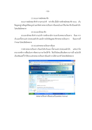-150-

                           (1) ระบบการสมัครสมาชิก
          ระบบการสมัครสมาชิกทางานตามปกติ กล่าวคือ เมื่อมีการคลิกสมัครสมาชิก ระบบ เก็บ
ข้ อมูลลงฐานข้ อมูล ได้ สมบูรณ์ และจัดส่ง จดหมายเวียนทาง อีเมลฉบับแรกให้ แก่สมาชิกเป็ นผลสาเร็จ
ไม่พบข้ อผิดพลาด
                           (2) ระบบยกลิกสมาชิก
          ระบบยกเลิกสมาชิกทางานปกติ การคลิกยกเลิกการบอกรับจดหมายเวียนทาง อีเมล จาก
เว็บ เมลทังสามแห่ง ประสบผลสาเร็จ และมีการปรับข้ อมูลสมาชิกจดหมายเวียนทาง อีเมล ตามที่
          ้
กาหนด ไม่พบข้ อผิดพลาด
                           (3) ระบบส่งจดหมายเวียนทางอีเมล
          การส่ง จดหมายเวียนทาง อีเมลไปยัง เว็บเมล ทังสามแห่ง ประสบผลสาเร็จ แต่พบว่าไม่
                                                       ้
สามารถคลิกการเชื่อมโยงจากข้ อความภาษาไทยได้ จึง ได้ แก้ ไขโดยเปลี่ยนข้ อความการเชื่ อมโยงให้
เป็ นรหัสแอสกี ้ ทาให้ ระบบส่งจดหมายเวียนทางอีเมลทางานได้ ตามปกติ ไม่พบข้ อผิดพลาด




                               จดหมายเวียนทางอีเมลบนเว็บเมลของ Hotmail
 