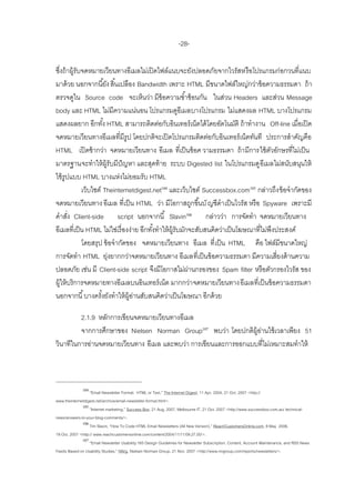 -28-

ซึงถ้ าผู้รับจดหมายเวียนทางอีเมลไม่เปิ ดไฟล์แนบจะยังปลอดภัยจากไวรัสหรื อโปรแกรมก่อกวนที่แนบ
   ่
มาด้ วย นอกจากนี ้ยัง สิ ้นเปลือง Bandwidth เพราะ HTML มีขนาดไฟล์ใหญ่กว่าข้ อความธรรมดา ถ้ า
ตรวจดูใน Source code จะเห็นว่า มีข้อความซ ้าซ้ อนกัน ในส่วน Headers และส่วน Message
body และ HTML ไม่มีความแน่นอน โปรแกรมดูอีเมลบางโปรแกรม ไม่แสดงผล HTML บางโปรแกรม
แสดงผลยาก อีกทัง้ HTML สามารถติดต่อกับอินเทอร์ เน็ตได้ โดยอัตโนมัติ ถ้ าทางาน Off-line เมื่อเปิ ด
จดหมายเวียนทางอีเมลที่มีรูป โดยปกติจะเปิ ดโปรแกรมติดต่อกับอินเทอร์ เน็ตทันที ประการสาคัญคือ
HTML เปิ ดช้ ากว่า จดหมายเวียนทาง อีเมล ที่เป็ นข้ อค วามธรรมดา ถ้ า มีการใช้ ตวอักษรที่ไม่เป็ น
                                                                                        ั
มาตรฐานจะทาให้ ผ้ รับมีปัญหา และสุดท้ าย ระบบ Digested list ในโปรแกรมดู อีเมลไม่สนับสนุนให้
                        ู
ใช้ รูปแบบ HTML บางแห่งไม่ยอมรับ HTML
             เว็บไซต์ Theinternetdigest.net104 และเว็บไซต์ Successbox.com105 กล่าวถึง ข้ อจากัดของ
จดหมายเวียนทาง อีเมล ที่เป็ น HTML ว่า มีโอกาสถูกขึ ้นบั ญชีดาเป็ นไวรัส หรื อ Spyware เพราะมี
คาสัง Client-side script นอกจากนี ้ Slavin106 กล่าวว่า การจัดทา จดหมายเวียนทาง
       ่
อีเมลที่เป็ น HTML ไม่ใช่เรื่ องง่าย อีกทังทาให้ ผ้ รับมักจะสับสนคิดว่าเป็ นโฆษณาที่ไม่พงประสงค์
                                          ้         ู                                     ึ
             โดยสรุป ข้ อจากัดของ จดหมายเวียนทาง อีเมล ที่ เป็ น HTML คือ ไฟล์มีขนาดใหญ่
การจัดทา HTML ยุงยากกว่าจดหมายเวียนทาง อีเมลที่เป็ นข้ อความธรรมดา มีความเสี่ยงด้ านความ
                          ่
ปลอดภัย เช่น มี Client-side script จึงมีโอกาสไม่ผานกรองของ Spam filter หรื อตัวกรองไวรัส ของ
                                                          ่
ผู้ให้ บริการจดหมายทางอีเมลบนอินเทอร์ เน็ต มากกว่า จดหมายเวียนทาง อีเมลที่เป็ นข้ อความธรรมดา
นอกจากนี ้ บางครังยังทาให้ ผ้ อานสับสนคิดว่าเป็ นโฆษณา อีกด้ วย
                      ้         ู่

         2.1.9 หลักการเขียนจดหมายเวียนทางอีเมล
         จากการศึกษาของ Nielsen Norman Group107 พบว่า โดยปกติผ้ อานใช้ เวลาเพียง 51
                                                                 ู่
วินาทีในการอ่านจดหมายเวียนทาง อีเมล และพบว่า การเขียนและการออกแบบที่ไม่เหมาะสมทาให้



              104
                   ‚Email Newsletter Format: HTML or Text,‛ The Internet Digest, 11 Apr. 2004, 21 Oct. 2007 <http://
www.theinternetdigest.net/archive/email-newsletter-format.html>.
              105
                   ‚Internet marketing,‛ Success Box, 21 Aug. 2007, Melbourne IT, 21 Oct. 2007 <http://www.successbox.com.au/ technical-
news/answers-to-your-blog-comments/>.
              106
                   Tim Slavin, ‚How To Code HTML Email Newsletters (All New Version),‛ ReachCustomersOnline.com, 8 May 2006,
19 Oct. 2007 <http:// www.reachcustomersonline.com/content/2004/11/11/09.27.00/>.
              107
                   ‚Email Newsletter Usability:165 Design Guidelines for Newsletter Subscription, Content, Account Maintenance, and RSS News
Feeds Based on Usability Studies,‛ NN/g, Nielsen Norman Group, 21 Nov. 2007 <http://www.nngroup.com/reports/newsletters/>.
 