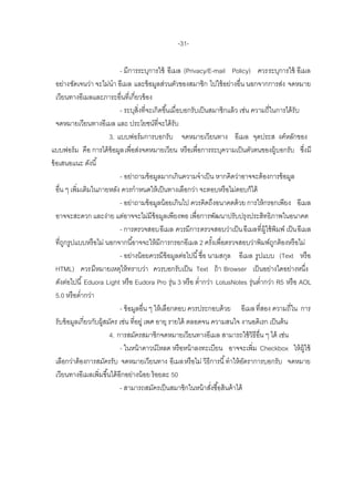 -31-

                               - มีการระบุการใช้ อีเมล (Privacy/E-mail Policy) ควรระบุการใช้ อีเมล
   อย่างชัดเจนว่า จะไม่นา อีเมล และข้ อมูลส่วนตัวของสมาชิก ไปใช้ อย่างอื่น นอกจากการส่ง จดหมาย
   เวียนทางอีเมลและภาระอื่นที่เกี่ยวข้ อง
                               - ระบุสิ่งที่จะเกิดขึ ้นเมื่อบอกรับเป็ นสมาชิกแล้ ว เช่น ความถี่ในการได้ รับ
   จดหมายเวียนทางอีเมล และ ประโยชน์ที่จะได้ รับ
                           3. แบบฟอร์ มการบอกรับ จดหมายเวียนทาง อีเมล จุดประส งค์หลักของ
แบบฟอร์ ม คือ การได้ ข้อมูล เพื่อส่งจดหมายเวียน หรื อเพื่อการระบุความเป็ นตัวตนของผู้บอกรับ ซึงมี           ่
ข้ อเสนอแนะ ดังนี ้
                               - อย่าถามข้ อมูลมากเกินความจาเป็ น หากคิดว่าอาจจะต้ องการข้ อมูล
   อื่น ๆ เพิ่มเติมในภายหลัง ควรกาหนดให้ เป็ นทางเลือกว่า จะตอบหรื อไม่ตอบก็ได้
                               - อย่าถามข้ อมูลน้ อยเกินไป ควรคิดถึงอนาคตด้ วย การให้ กรอกเพียง อีเมล
   อาจจะสะดวก และง่าย แต่อาจจะไม่มีข้อมูลเพียงพอ เพื่อการพัฒนาปรับปรุงประสิทธิภาพในอนาคต
                               - การตรวจสอบอีเมล ควรมีการตรวจสอบว่าเป็ น อีเมลที่ผ้ ใช้ พิมพ์ เป็ น อีเมล
                                                                                            ู
   ที่ถกรูปแบบหรื อไม่ นอกจากนี ้อาจจะให้ มีการกรอกอีเมล 2 ครังเพื่อตรวจสอบว่าพิมพ์ถกต้ องหรื อไม่
       ู                                                                  ้                     ู
                               - อย่างน้ อยควรมีข้อมูลต่อไปนี ้ ชื่อ นามสกุล อีเมล รูปแบบ (Text หรื อ
   HTML) ควรมีหมายเหตุให้ ทราบว่า ควรบอกรับเป็ น Text ถ้ า Browser เป็ นอย่างใดอย่างหนึง                        ่
   ดังต่อไปนี ้ Eduora Light หรื อ Eudora Pro รุ่น 3 หรื อ ต่ากว่า LotusNotes รุ่นต่ากว่า R5 หรื อ AOL
   5.0 หรื อต่ากว่า
                               - ข้ อมูลอื่น ๆ ให้ เลือกตอบ ควรประกอบด้ วย อีเมล ที่สอง ความถี่ใน การ
   รับข้ อมูลเกี่ยวกับผู้สมัคร เช่น ที่อยู่ เพศ อายุ รายได้ ตลอดจน ความสนใจ งานอดิเรก เป็ นต้ น
                           4. การสมัครสมาชิกจดหมายเวียนทางอีเมล สามารถใช้ วิธีอื่น ๆ ได้ เช่น
                               - ในหน้ าดาวน์โหลด หรื อหน้ าลงทะเบียน อาจจะเพิ่ม Checkbox ให้ ผ้ ใช้          ู
   เลือกว่าต้ องการสมัครรับ จดหมายเวียนทาง อีเมลหรื อไม่ วิธีการนี ้ ทาให้ อตราการบอกรับ จดหมาย
                                                                                     ั
   เวียนทางอีเมลเพิ่มขึ ้นได้ อีกอย่างน้ อย ร้ อยละ 50
                               - สามารถสมัครเป็ นสมาชิกในหน้ าสังซื ้อสินค้ าได้
                                                                        ่
 
