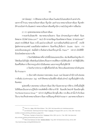 -36-

        กล่าวโดยสรุป การใช้ จดหมายเวียนทางอีเมล ในแต่ละวันในรอบสัปดาห์ แตกต่างกัน
นอกจากนี ้ จานวน จดหมายเวียนทางอีเมล ที่ถกเปิ ด และจานวน จดหมายเวียนทางอีเมล ที่ถกคลิก
                                         ู                                            ู
มีจานวนไม่เท่ากัน นันแสดงว่า จดหมายเวียนทางอีเมลที่ถกเปิ ด บางฉบับไม่ถกคลิกการเชื่อมโยง
                    ่                               ู                 ู

           2.1.12 อุปสรรคของจดหมายเวียนทางอีเมล
           การบอกรับเป็ นสมาชิก ของ จดหมายเวียนทาง อีเมล มักจะพบปั ญหาการพิมพ์ อีเมล
ผิดพลาด เว็บไซต์ Efofex.com134 พบว่า มีการกรอกข้ อมูล อีเมลผิดพลาด ร้ อยละ 30 McDonald135
เสนอว่า ควรให้ พิมพ์ อีเมล 2 ครัง และนามาเปรี ยบเที ยบว่าเหมือนกันหรื อไม่ นอกจากนี ้ ควรให้
                                        ้
ผู้สมัครกรอกแบบฟอร์ มและยืนยันการสมัครจาก อีเมล ที่ระบุ ซึงเรี ยกว่า Double Opt-in การ
                                                                    ่
ลงทะเบียนจะสมบูรณ์ ต่อเมื่อมีการ ยืนยันผ่าน อีเมล ที่ระบุเท่านัน Popov136 กล่าวว่า เป็ นวิธีที่ดี
                                                                      ้
มีประโยชน์หลายประการ คือ
                   1. ปองกันข้ อผิดพลาดที่อาจเกิดขึ ้นในขณะลงทะเบียน เช่น พิมพ์ อีเมลไม่ถกต้ อง ทา
                          ้                                                                     ู
ให้ สง อีเมลไม่ถึง ผู้รับ หรื อส่ง อีเมลไปผิดคน ซึงนอกจากคนที่ต้องการไม่ได้ รับแล้ ว ยั งทาให้ ผ้ อื่นได้ รับ
     ่                                            ่                                                 ู
อีเมลที่ไม่ต้องการ ซึงอาจจะถูกแจ้ งว่าเป็ นอีเมลขยะ และอาจจะถูกขึ ้นบัญชีดาได้
                        ่
                   2. ปองกันการก่อกวน จากผู้อื่นที่ไม่หวังดี เช่น ให้ ระบบอีเมลส่งจดหมายไปยังบุคคล
                            ้
อื่น จานวนมาก
                   3. เป็ นการสร้ างร่องรอยการตรวจสอบ (Audit trail) โดยเฉพาะถ้ ามีการเก็บ ร่องรอย
การยืนยัน (Confirmation log) จะทาให้ จดหมายเวียนที่มีการยืนยัน มักจะไ ม่ถกขึ ้นบัญชีดาว่าเป็ น
                                                                                     ู
อีเมลขยะ
           อุปสรรคอื่น ๆ ของจดหมา ยเวียนทางอีเมล ได้ แก่ อีเมลขาดอายุการใช้ งาน เกิดขึ นเมื่อผู้ใช้
                                                                                                  ้
ไม่ใช้ อีเมลเป็ นเวลานาน ผู้ให้ บริ การจะตัดสิทธิ์การใช้ งาน ทาให้ อีเมลเสี ย โดยปกติ อีเมลมีอายุสน         ั้
The Rocket Science Group 137 กล่าวว่า บัญชี อีเมล มีอายุสน เพียง 3-6 เดือน เท่านัน ถ้ าเก็บ อีเมล
                                                                 ั้                       ้
ไว้ นาน ก่อน ที่จะส่ง จดหมายเวียนทาง อีเมล จะมี อีเมลถูกตีกลับจานวนมาก และจดหมายเวียนทาง



              134
                    ‚Thank You,‛ efofex, 2006, Efofex Software, 1 Dec. 2006 <http://www.efofex.com/ emailtutesaccept.php>.
              135
                    Loren McDonald, ‚Optimizing Email Opt-in Pages,‛ EmailLabs, 30 Augugust 2004, Lyris, Inc., 6 Dec. 2006 <http://www.
emaillabs.com/email_marketing_articles/opt_in_pages.html>.
                136
                    Kirill Popov, ‚Spotlight on Double Opt-in,‛ EmialLabs, 29 Nov. 2003, Lyris, Inc., 7 Dec. 2006 <http://www.email
labs.com/email_marketing_articles/double_optin_html.html>.
                137
                    ‚When Email Addresses Go Stale,‛ MONKEY BRAINS! 1 Aug. 2005, The Rocket Science Group, 20 Oct. 2007
<http://mailchimp.blogs.com/blog/2005/08/index.html>.
 