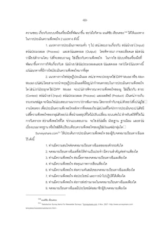 -60-

ความชอบ เกี่ยวกับระบบหรื อเครื่ องมือที่พฒนาขึ ้น อยางไรก็ตาม มนต์ชย เทียนทอง 210 ได้ ให้ แนวทาง
                                          ั                          ั
ในการประเมินความพึงพอใจ 2 แนวทาง ดังนี ้
                   1. แนวทางการประเมินภาพรวมทัว ๆ ไป เชน สอบถามเกี่ยวกับ สวนนาเขา (Input)
                                                   ่
สวนประมวลผล (Process) และส วนแสดงผล (Output) โดยพิจารณา รายละเอียดแต ละสวน
วามีข อคาถามใดบ างที่จะสอบถามผู ใชเกี่ยวกับความพึงพอใจ ในการใช ระบบหรื อเครื่ องมือที่
พัฒนาขึ ้นจากการวิจยเกี่ยวกับส วนนาเข าสวนประมวลผลและส วนแสดงผล กลาวไดวาแนวทางนี ้
                       ั
เปนแนวทางที่มีการใชประเมินความพึงพอใจมากที่สด        ุ
                   2. แนวทางการใชทฤษฎีประเมินผล เชน อาจจะประยุกตใช CIPP Model หรื อ Alkin
Model เปนตน โดยสามารถนาทฤษฎีประเมินผลที่มีอยู มากาหนดกรอบในการประเมินความพึงพอใจ
ได เชน ถาประยุกต ใช CIPP Model จะเปนการพิจารณาความพึงพอใจของผู ใชเกี่ยวกับ สาระ
(Context) สวนนาเขา (Input) สวนประมวลผล (Process) และผลลัพธ์ (Product) เป็ นตน การเก็บ
รวบรวมขอมูล จะนิยมใชแบบสอบถามมากกว าการสัมภาษณ โดยกระทากับกลุ ม ตัวอยางที่เปนผูใช
งานโดยตรง เพื่อประเมินความพึง พอใจหลังจากที่ทดลองใช แลว ผลที่ไดจากการประเมินจะเป นดัชนี
บงชี ้ความพึงพอใจของกลุมตัวอยาง เพื่อนาผลสรุปที่ไดไปปรับเปลี่ยน ระบบต่อ ไป สาหรับสถิตที่ใชใน
                                                                                           ิ
การวิเคราะห ความพึงพอใจที่ได จากแบบสอบถาม จะใช คาเฉลี่ย มัธยฐาน ฐานนิยม และส วน
เบี่ยงเบนมาตรฐาน หรื อใชสถิตเิ ปรี ยบเทียบความพึงพอใจของผูใชงานแตละกลุมได  ่
            Surveyshare.com211 ให้ ประเด็นการประเมินความพึงพอใจ ของผู้รับ จดหมายเวียนทาง อีเมล
ไว้ ดังนี ้
                   1. ท่านมีความสนใจต่อจดหมายเวียนทางอีเมลขององค์กรระดับใด
                   2. จดหมายเวียนทางอีเมลที่สงให้ ทานเป็ นประจา มีความสาคัญต่อท่านเพียงใด
                                               ่ ่
                   3. ท่านมีความพึงพอใจ ต่อเนื ้อหาของจดหมายเวียนทางอีเมลเพียงใด
                   4. ท่านมีความพึงพอใจ ต่อคุณภาพการเขียนเพียงใด
                   6. ท่านมีความพึงพอใจ ต่อความทันสมัยของจดหมายเวียนทางอีเมลเพียงใด
                   7. ท่านมีความพึงพอใจ ต่อประโยชน์ และการนาไปปฏิบตได้ เพียงใด
                                                                       ัิ
                   8. ท่านมีความพึงพอใจ ต่อการส่งข่าวมาลงในจดหมายเวียนทางอีเมลเพียงใด
                   9. จดหมายเวียนทางอีเมลมีประโยชน์ตอสมาชิกผู้รับจดหมายเพียงใด
                                                       ่

              210
                    มนต์ชย เทียนทอง.
                         ั
              211
                   ‚Satisfaction Survey Items For Newsletter Surveys,‛ Surveyshare.com, 5 Nov. 2007 <http://www.surveyshare.com/
templates/newslettersatisfaction.html>.
 