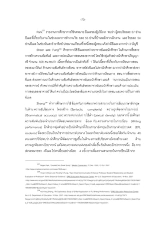 -73-

            Park237 รายงานการศึกษาการใช้ จดหมาย อีเมลของผู้บริโภค พบว่า ผู้ตอบร้ อยละ 57 อ่าน
อีเมลที่เกี่ยวกับงาน ในช่วงเวลาการทางาน ร้ อ ยละ 55 อ่านที่บ้านหลังจากเลิกงาน และ ร้ อยละ 54
อ่านอีเมล ในช่วงวันเสาร์ -อาทิตย์ ประมาณเกือบครึ่งหนึงของผู้ตอบ แจ้ งว่ามีอีเมล มากกว่า 3 บัญชี
                                                        ่
            Sheer และ Fung238 ศึกษาการใช้ อีเมลระหว่างอาจารย์และนักศึกษา ในด้ านการสื่อสาร
การสร้ างความสัมพันธ์ และการประเมินการสอนของอาจารย์ โดยใช้ กลุมตัวอย่างนักศึกษาปริญญา
                                                                      ่
ตรี จานวน 408 คน พบว่า เนื ้อหาที่สงมากเป็ นลาดับที่ 1 ได้ แก่เนื ้อหาที่เกี่ยวกับการเรี ยนการสอน
                                     ่
รองลงมาได้ แก่ ด้ านความสัมพันธ์ทางสังคม อาจารย์สง อีเมลไปหานักศึกษา มากกว่านักศึกษาส่งหา
                                                      ่
อาจารย์ การโต้ ตอบในด้ านความสัมพันธ์ทางสังคมมีมากกว่าด้ านการเรี ยนการ สอน การสื่อสารทาง
อีเมล ส่งผลทางบวกในด้ านความสัมพันธ์ของอาจารย์และนักศึกษา และด้ านการประเมินการสอน
ของอาจารย์ ตัวพยากรณ์ที่สาคัญด้ านความสัมพันธ์ของอาจารย์และนักศึกษา และด้ านการประเมิน
การสอนของอาจารย์ ได้ แก่ ความมีประโยชน์ของอีเมล ความรวดเร็วในการตอบ และความถี่ในการส่ง
อีเมล
            Shang239 ทาการศึกษาการใช้ อีเมลกับการพัฒนาความสามารถในการเขียนภาษาอังกฤษ
ในด้ าน ความซับซ้ อนทาง โครงสร้ าง (Syntactic complexity) ความถูกต้ องทางไวยากรณ์
(Grammatical accuracy) และ ความหนาแน่นก ารใช้ คา (Lexical density) นอกจากนี ้ ยังศึกษา
ความสัมพันธ์ของจานวนการโต้ ตอบจดหมายทาง อีเมล กับ ความสามารถในการเขียน (Writing
performance) อีกด้ วย กลุมตัวอย่างเป็ นนักศึกษาที่เรี ยนภาษาอังกฤษเป็ นภาษาต่างประเทศ (EFL
                            ่
students) ที่ลงทะเบียนเรี ยนวิชาการอ่านระดับกลาง ในมหาวิทยาลัยแห่งหนึงของไต้ หวัน จานวน 40
                                                                              ่
คน ผลการวิจยพบว่า นักศึกษามีพฒนาการสูงขึ ้น ในด้ าน ความซับซ้ อนทางโครงสร้ าง และ
               ั                   ั                                                            ด้ าน
ความถูกต้ องทางไวยากรณ์ แต่ไม่พบความหนาแน่นของคาเพิ่มขึ ้น ข้ อค้ นพบอีกประการหนึง คือ การ ่
ส่งจดหมายทา งอีเมล ไปหาเพื่อนอย่างน้ อย 4 ครัง อาจเพิ่มความสามารถในการเขียนได้ จาก
                                                   ้

              237
                    Roger Park, ‚DoubleClick Email Study,‛ IMedia Connection, 22 Dec. 2005, 13 Oct. 2007
<http://www.imediaconnection.com/news/7648.asp>.
                238
                    Vivian C.Sheer and Timothy K.Fung, ‚Can Email Communication Enhance Professor-Student Relationship and Student
Evaluation of Professor?: Some Empirical Evidence,‛ ERIC:Education Resources Center, the U.S. Department of Education, 18 Nov. 2007
<http://www.eric.ed.gov/ERICWebPortal/Home.portal;jsessionid=H1xK2g1ThCYDwygx1jnJ51glB2JyHCpQyKynB17Rx5kmgM26nQ83!792267666?
_nfpb=true&ERICExtSearch_SearchValue_0=email&ERICExtSearch_SearchType_0=kw&_pageLabel=ERICSearchResult&newSearch=true&rnd=1
195356426861&searchtype=keyword>.
                239
                    Hui-Fang Shang, ‚An Exploratory Study of E-Mail Application on FL Writing Performance,‛ ERIC:Education Resources Center,
the U.S. Department of Education, 18 Nov. 2007 <http://www.eric.ed.gov/ERICWebPortal/Home.portal;jsessionid= H1xK2g1ThCY
Dwygx1jnJ51glB2JyHCpQyKynB17Rx5kmgM26nQ83!792267666?_nfpb=true&ERICExtSearch_SearchValue_0=email&ERICExtSearch_SearchTyp
e_0=kw&_pageLabel=ERICSearchResult&newSearch=true&rnd=1195356426861&searchtype=keyword>.
 