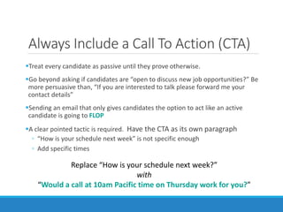 Always Include a Call To Action (CTA)
Treat every candidate as passive until they prove otherwise.
Go beyond asking if candidates are “open to discuss new job opportunities?” Be
more persuasive than, “If you are interested to talk please forward me your
contact details”
Sending an email that only gives candidates the option to act like an active
candidate is going to FLOP
A clear pointed tactic is required. Have the CTA as its own paragraph
◦ “How is your schedule next week” is not specific enough
◦ Add specific times
Replace “How is your schedule next week?”
with
“Would a call at 10am Pacific time on Thursday work for you?”
 