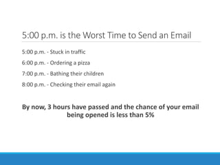 5:00 p.m. is the Worst Time to Send an Email
5:00 p.m. - Stuck in traffic
6:00 p.m. - Ordering a pizza
7:00 p.m. - Bathing their children
8:00 p.m. - Checking their email again
By now, 3 hours have passed and the chance of your email
being opened is less than 5%
 