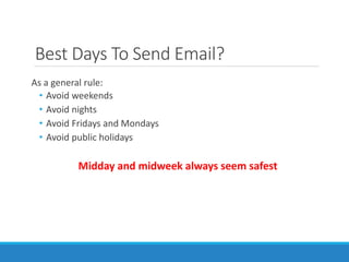 Best Days To Send Email?
As a general rule:
• Avoid weekends
• Avoid nights
• Avoid Fridays and Mondays
• Avoid public holidays
Midday and midweek always seem safest
 