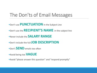 The Don’ts of Email Messages
Don’t use PUNCTUATION in the Subject Line
Don’t use the RECIPIENT’S NAME in the subject line
Never include the SALARY RANGE
Don’t include the full JOB DESCRIPTION
Don’t SENDemails too often
Avoid being too VAGUE
Avoid “please answer this question” and “respond promptly”
 