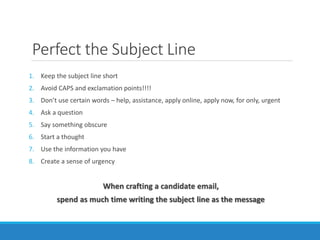 Perfect the Subject Line
1. Keep the subject line short
2. Avoid CAPS and exclamation points!!!!
3. Don’t use certain words – help, assistance, apply online, apply now, for only, urgent
4. Ask a question
5. Say something obscure
6. Start a thought
7. Use the information you have
8. Create a sense of urgency
When crafting a candidate email,
spend as much time writing the subject line as the message
 