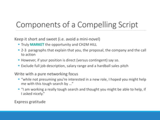 Components of a Compelling Script
Keep it short and sweet (i.e. avoid a mini-novel)
 Truly MARKET the opportunity and CH2M HILL
 2-3 paragraphs that explain that you, the proposal, the company and the call
to action
 However, if your position is direct (versus contingent) say so.
 Exclude full job description, salary range and a hardball sales pitch
Write with a pure networking focus
 “while not presuming you’re interested in a new role, I hoped you might help
me with this tough search by …”
 “I am working a really tough search and thought you might be able to help, if
I asked nicely.”
Express gratitude
 