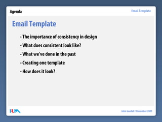Agenda                                                    Email Template


 Email Template
     • The importance of consistency in design
     • What does consistent look like?
     • What we’ve done in the past
     • Creating one template
     • How does it look?




                                                 John Goodall / November 2009
 