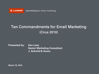 new thinking for direct marketing




    Ten Commandments for Email Marketing
                                (Circa 2010)


Presented by:      Ken Lane
                   Senior Marketing Consultant
                   J. Schmid & Assoc.




March 18, 2010
1                                                    new thinking for direct marketing
 