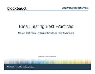 Email Testing Best Practices
Margo Anderson – Internet Solutions Client Manager
Margo Anderson, Client Manager | Page #1 © 2008 Blackbaud
THIS MATERIAL IS STRICTLY CONFIDENTIAL.
The information contained in this document, and any attachments thereto, is owned by Blackbaud and is strictly confidential. Unauthorized use, disclosure, or copying of such information is strictly prohibited.
If the reader of this document is not the intended recipient, please notify Blackbaud immediately by calling (800) 443-9441 and destroy all copies of this document and any attachments.
© 2008 Blackbaud
 