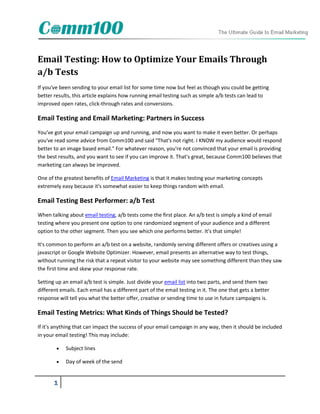 Email Testing: How to Optimize Your Emails Through
a/b Tests
If you've been sending to your email list for some time now but feel as though you could be getting
better results, this article explains how running email testing such as simple a/b tests can lead to
improved open rates, click-through rates and conversions.

Email Testing and Email Marketing: Partners in Success
You've got your email campaign up and running, and now you want to make it even better. Or perhaps
you've read some advice from Comm100 and said "That's not right. I KNOW my audience would respond
better to an image based email." For whatever reason, you're not convinced that your email is providing
the best results, and you want to see if you can improve it. That's great, because Comm100 believes that
marketing can always be improved.

One of the greatest benefits of Email Marketing is that it makes testing your marketing concepts
extremely easy because it's somewhat easier to keep things random with email.

Email Testing Best Performer: a/b Test
When talking about email testing, a/b tests come the first place. An a/b test is simply a kind of email
testing where you present one option to one randomized segment of your audience and a different
option to the other segment. Then you see which one performs better. It's that simple!

It's common to perform an a/b test on a website, randomly serving different offers or creatives using a
javascript or Google Website Optimizer. However, email presents an alternative way to test things,
without running the risk that a repeat visitor to your website may see something different than they saw
the first time and skew your response rate.

Setting up an email a/b test is simple. Just divide your email list into two parts, and send them two
different emails. Each email has a different part of the email testing in it. The one that gets a better
response will tell you what the better offer, creative or sending time to use in future campaigns is.

Email Testing Metrics: What Kinds of Things Should be Tested?
If it's anything that can impact the success of your email campaign in any way, then it should be included
in your email testing! This may include:

           Subject lines

           Day of week of the send


       1
 
