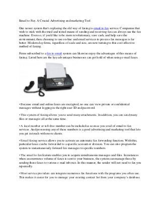 Email to Fax: A Crucial Advertising and marketing Tool

One newer system that's replacing the old way of faxing is email to fax service. Companies that
wish to stick with the tried and tested means of sending and receiving fax can always use the fax
machine. Even so, if you'd like to be more revolutionary, save cash, and help save the
environment, then choosing to use on-line and email services to process fax messages is far
better. Modern day firms, regardless of scale and size, are now turning to this cost-effective
method of faxing.

Firms subscribed to a fax to email system can likewise enjoy the advantages of this means of
faxing. Listed here are the key advantages businesses can get hold of when using e-mail faxes.




• Because email and online faxes are encrypted, no one can view private or confidential
messages without logging in the right user ID and password.

• This system of faxing allows you to send many attachments. In addition, you can send many
files or messages all at the same time.

• A local number or toll-free number can be included as soon as you avail of email to fax
services. And possessing any of these numbers is a good advertising and marketing tool that lets
you get in touch with more clients.

• Email faxing service allows you to activate an automatic fax forwarding function. With this,
particular faxes can be forwarded to a specific account or division. You can also program the
system to instantaneously forward fax messages to specific numbers.

• The email to fax feature enables you to acquire simultaneous messages and files. In instances
when an enormous volume of faxes is sent to your business, the system can manage these by
sending these faxes to various e mail inboxes. In this manner, the sender will not need to fax you
repeatedly.

• Most service providers can integrate numerous fax functions with the programs you often use.
This makes it easier for you to manage your existing contact list from your company’s database.
 