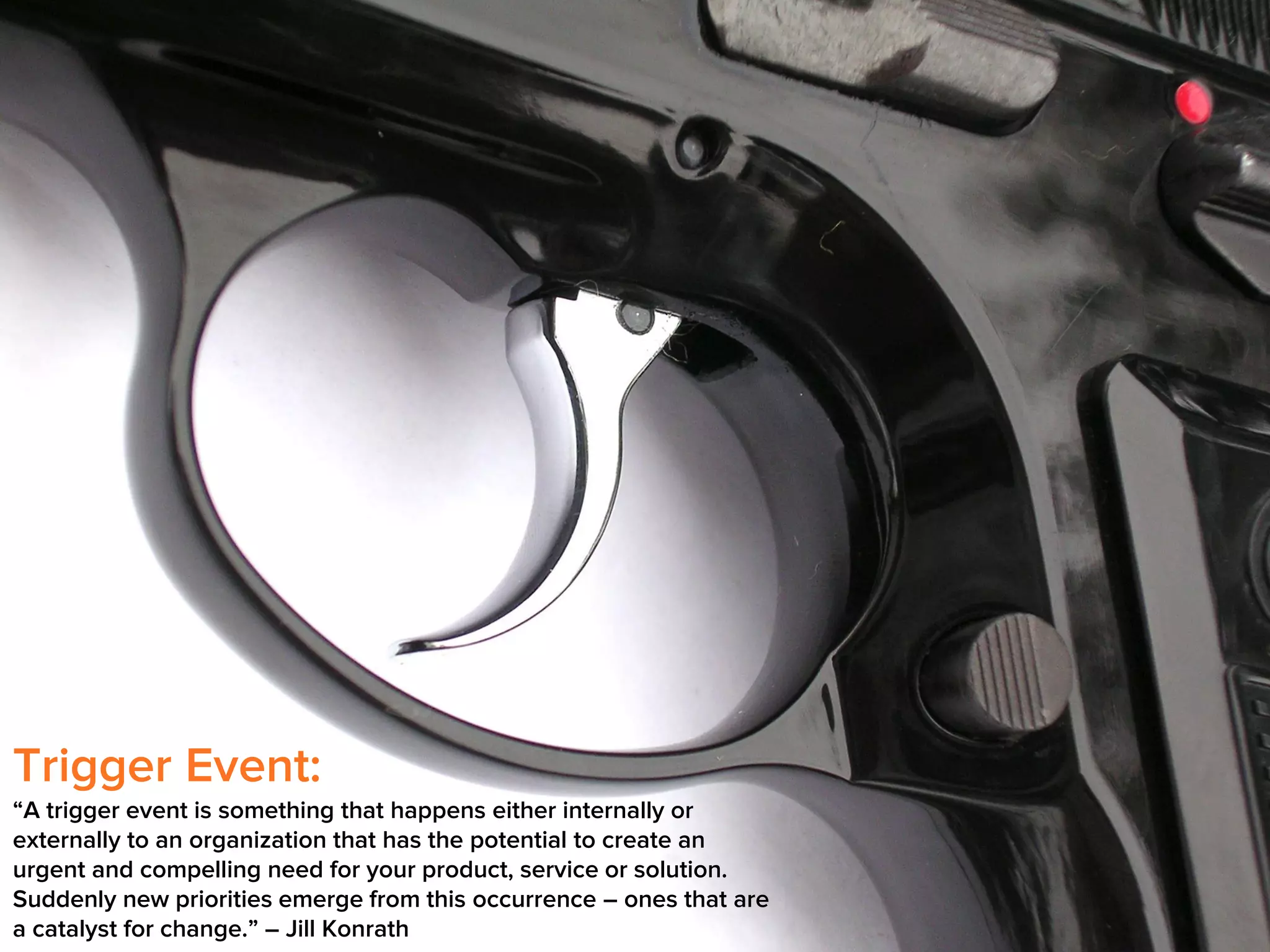 Trigger Event:
“A trigger event is something that happens either internally or
externally to an organization that has the potential to create an
urgent and compelling need for your product, service or solution.
Suddenly new priorities emerge from this occurrence – ones that are
a catalyst for change.” – Jill Konrath

 
