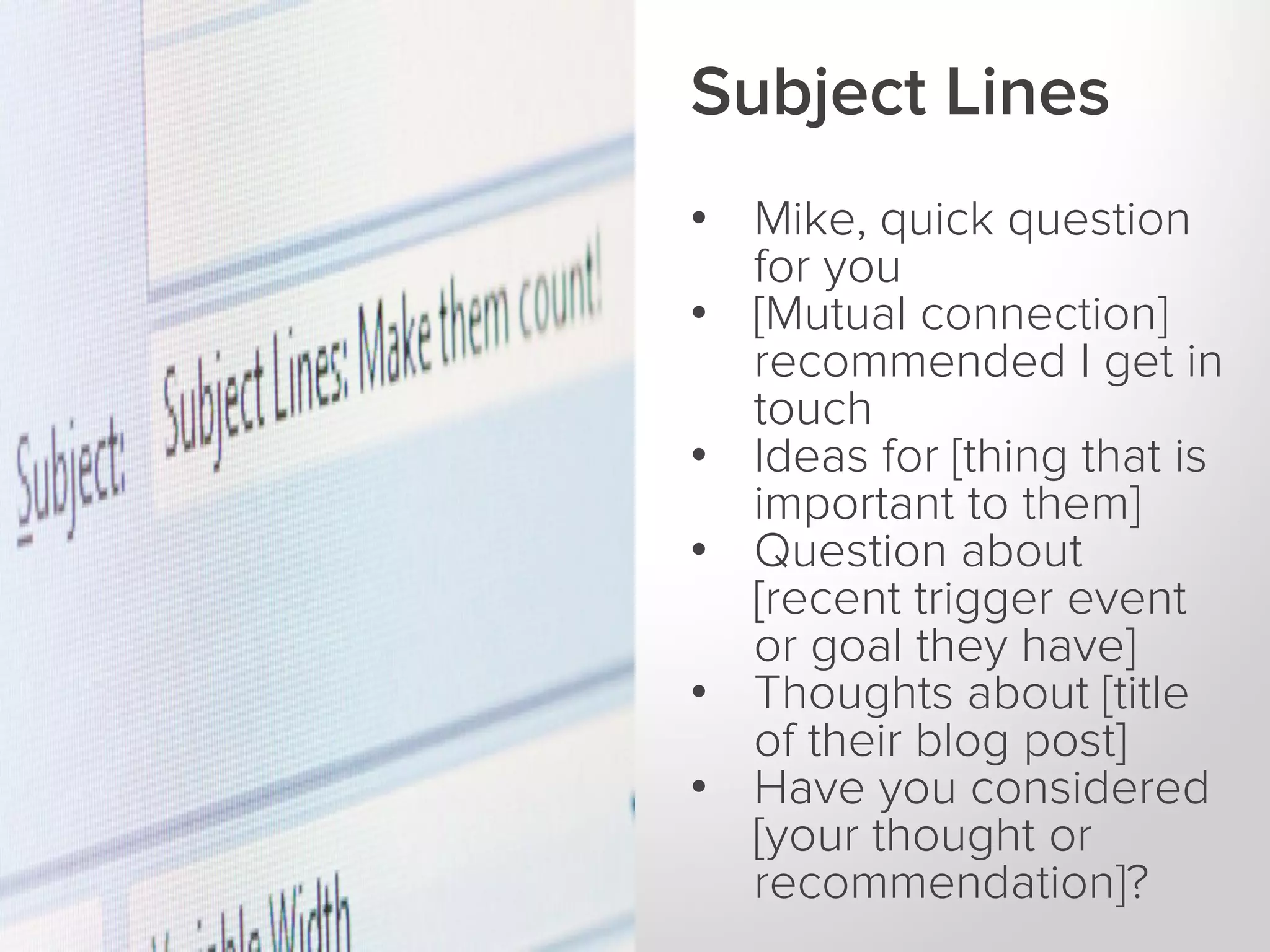 Subject Lines
• Mike, quick question
for you
• [Mutual connection]
recommended I get in
touch
• Ideas for [thing that is
important to them]
• Question about
[recent trigger event
or goal they have]
• Thoughts about [title
of their blog post]
• Have you considered
[your thought or
recommendation]?

 