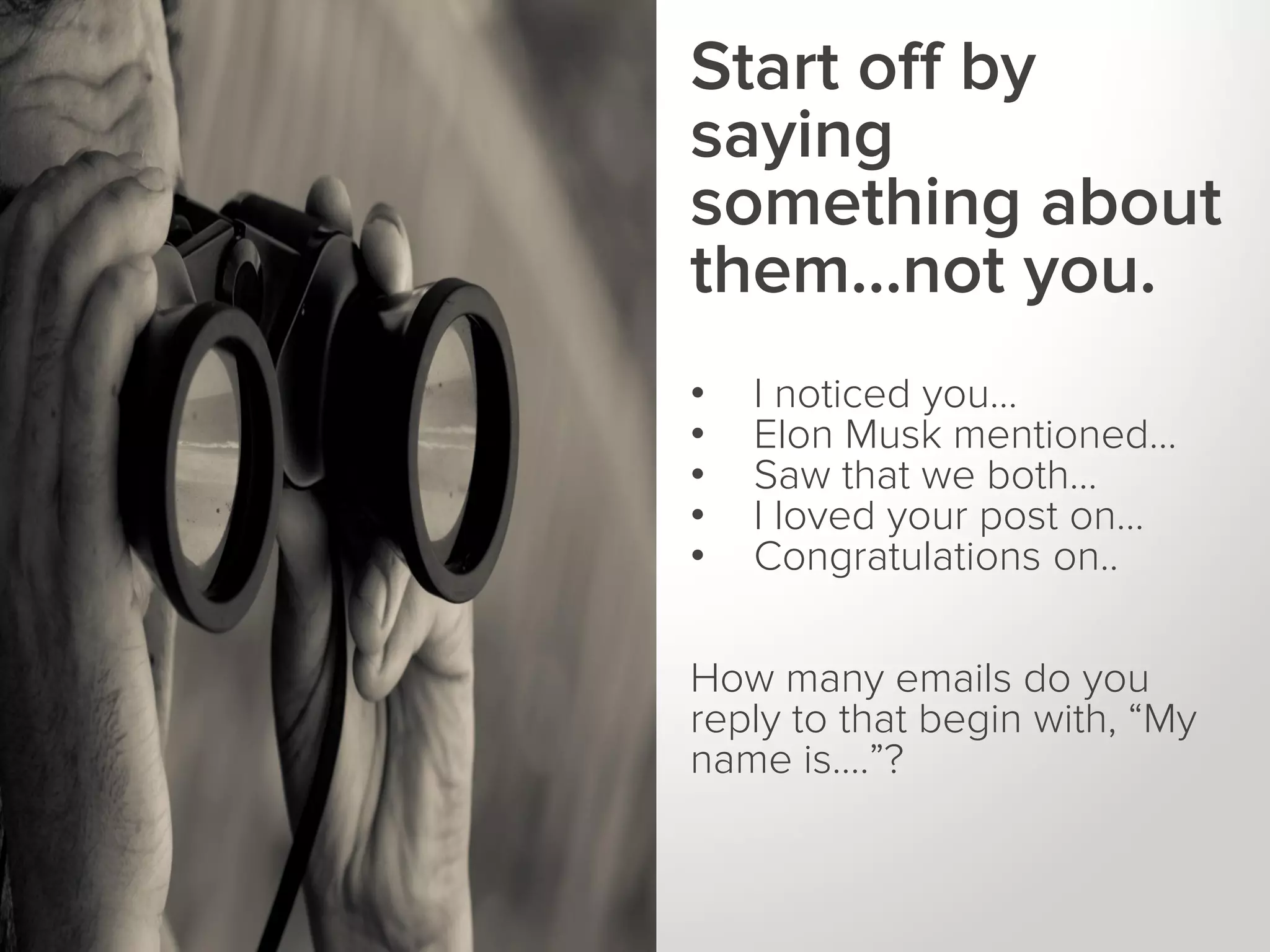 WHAT IS A
KEYWORD?

Start off by
saying
something about
them…not you.
•
•
•
•
•

I noticed you…
Elon Musk mentioned…
Saw that we both…
I loved your post on…
Congratulations on..

How many emails do you
reply to that begin with, “My
name is….”?

 