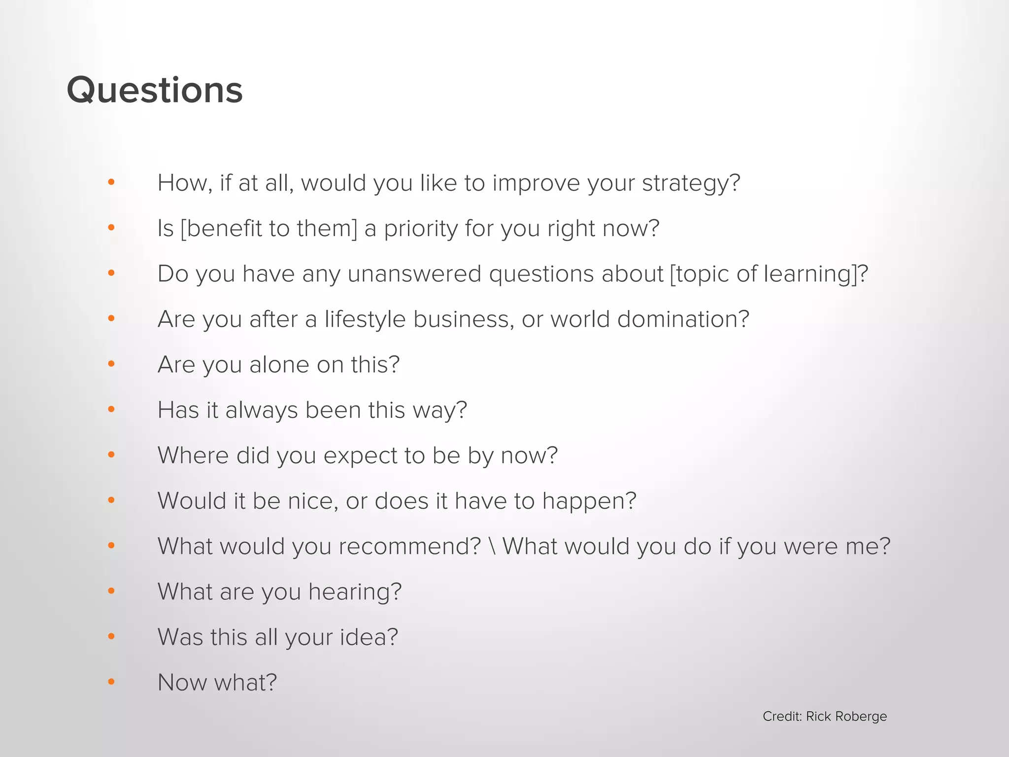 Questions
•

How, if at all, would you like to improve your strategy?

•

Is [benefit to them] a priority for you right now?

•

Do you have any unanswered questions about [topic of learning]?

•

Are you after a lifestyle business, or world domination?

•

Are you alone on this?

•

Has it always been this way?

•

Where did you expect to be by now?

•

Would it be nice, or does it have to happen?

•

What would you recommend?  What would you do if you were me?

•

What are you hearing?

•

Was this all your idea?

•

Now what?
Credit: Rick Roberge

 