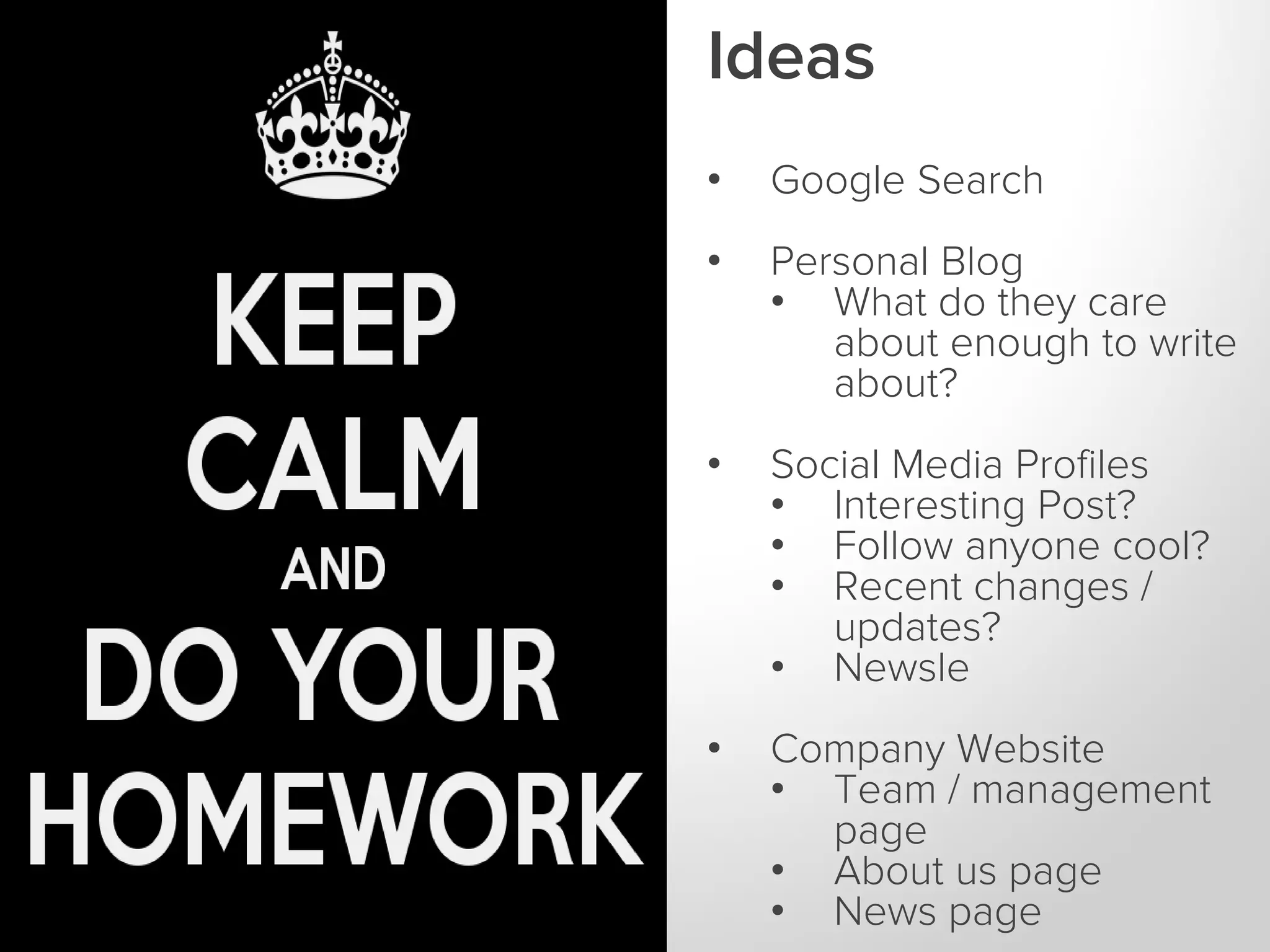 Ideas
WHAT IS A
KEYWORD?

•

Google Search

•

Personal Blog
• What do they care
about enough to write
about?

•

Social Media Profiles
• Interesting Post?
• Follow anyone cool?
• Recent changes /
updates?
• Newsle

•

Company Website
• Team / management
page
• About us page
• News page

 