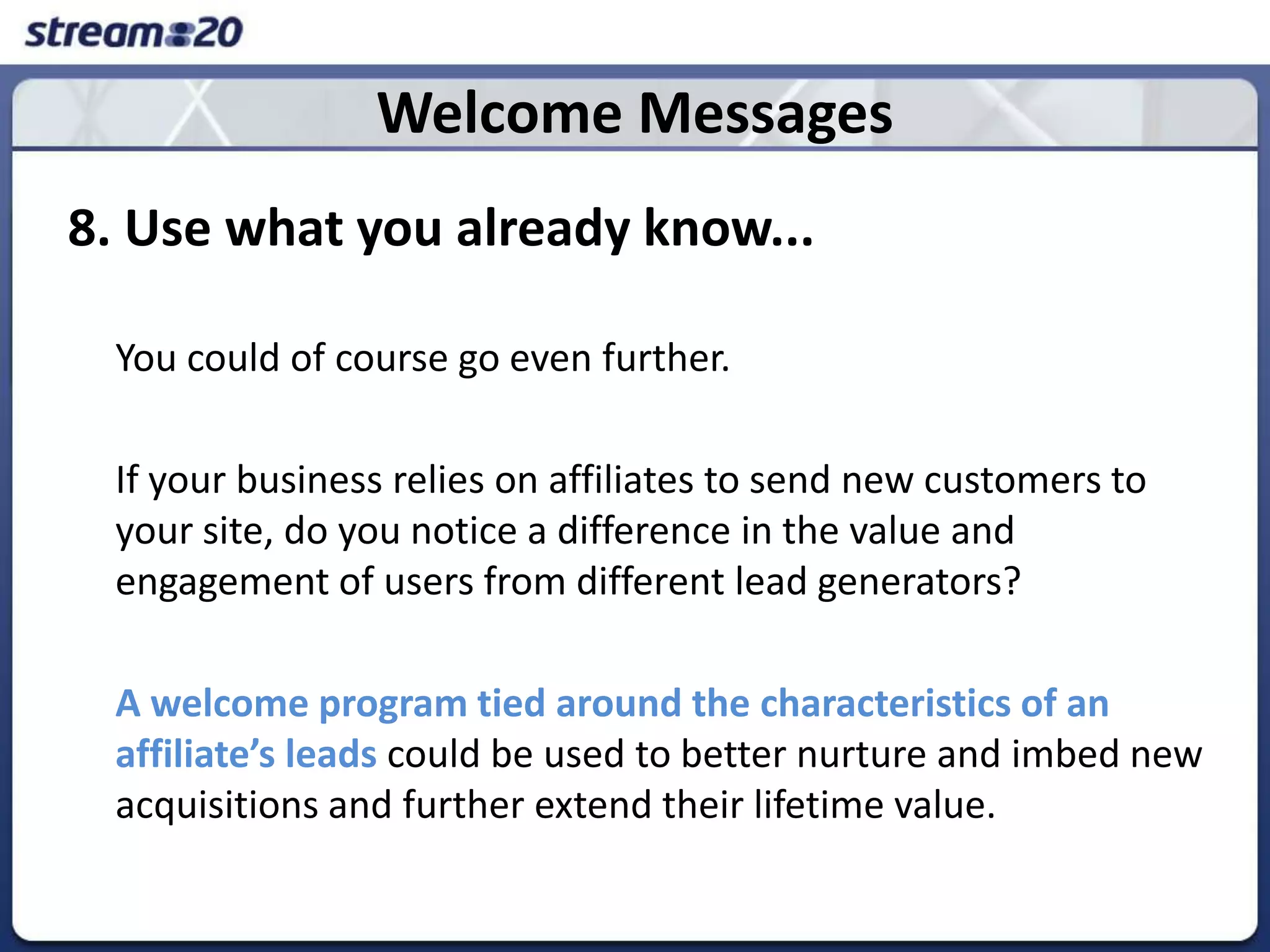 Welcome Messages8. Use what you already know...	You could of course go even further. 	If your business relies on affiliates to send new customers to your site, do you notice a difference in the value and engagement of users from different lead generators? A welcome program tied around the characteristics of an affiliate’s leadscould be used to better nurture and imbed new acquisitions and further extend their lifetime value.