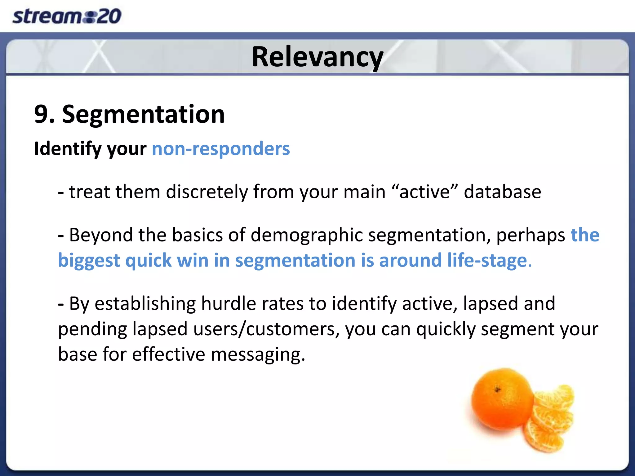 Relevancy9. SegmentationIdentify your non-responders	- treat them discretely from your main “active” database 	- Beyond the basics of demographic segmentation, perhaps thebiggest quick win in segmentation is around life-stage. 	- By establishing hurdle rates to identify active, lapsed and pending lapsed users/customers, you can quickly segment your base for effective messaging. 