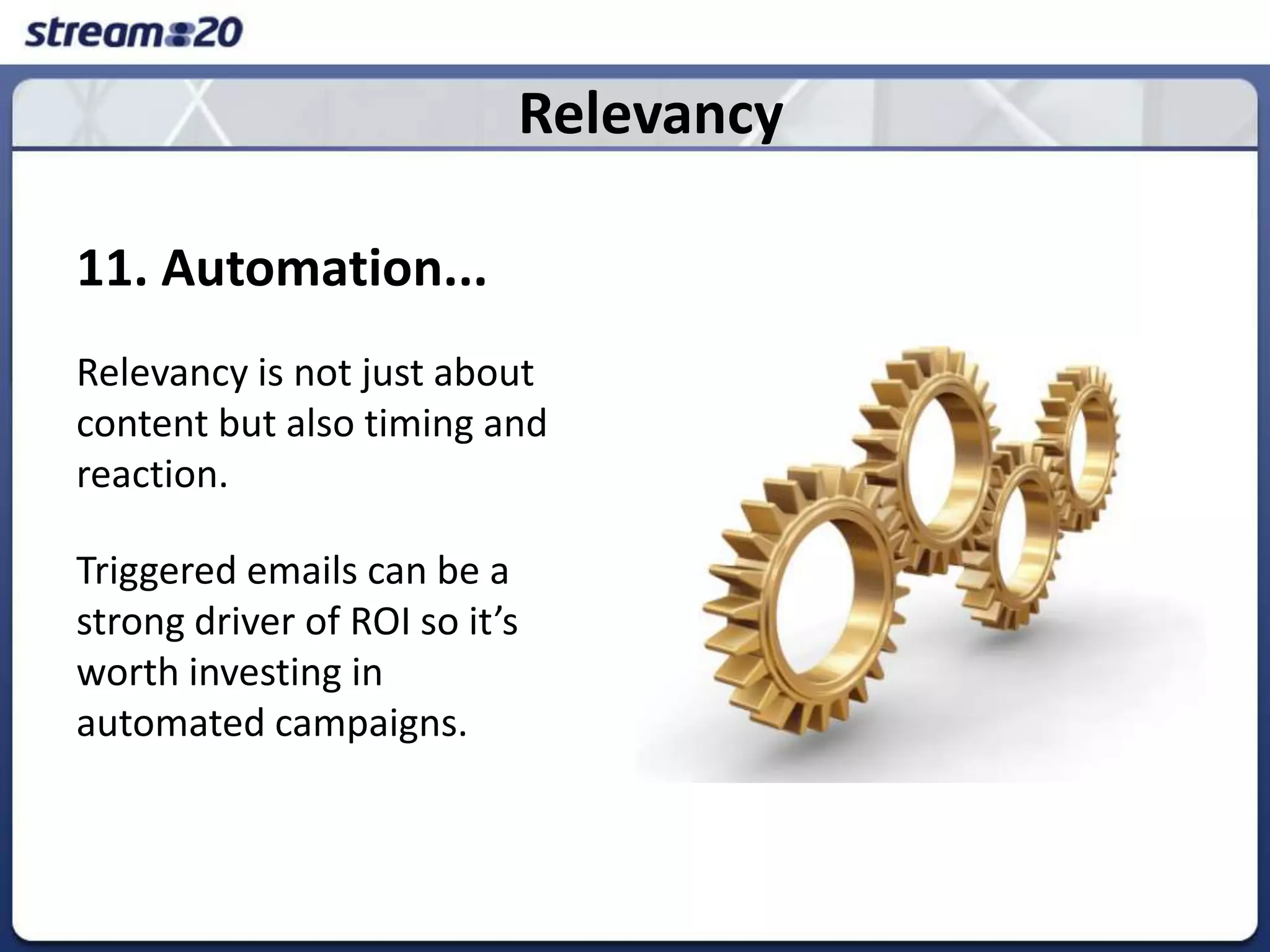 Relevancy11. Automation...Relevancy is not just about content but also timing and reaction.  Triggered emails can be a strong driver of ROI so it’s worth investing in automated campaigns. 