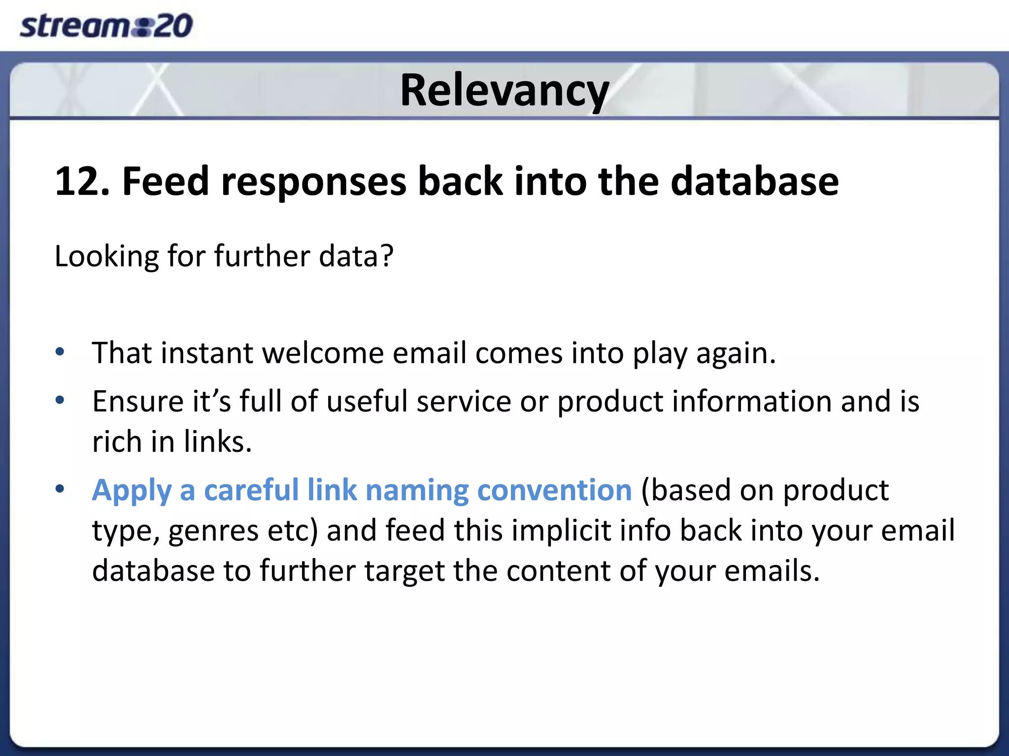 Relevancy12. Feed responses back into the databaseLooking for further data? That instant welcome email comes into play again. Ensure it’s full of useful service or product information and is rich in links. Apply a careful link naming convention(based on product type, genres etc) and feed this implicit info back into your email database to further target the content of your emails. 