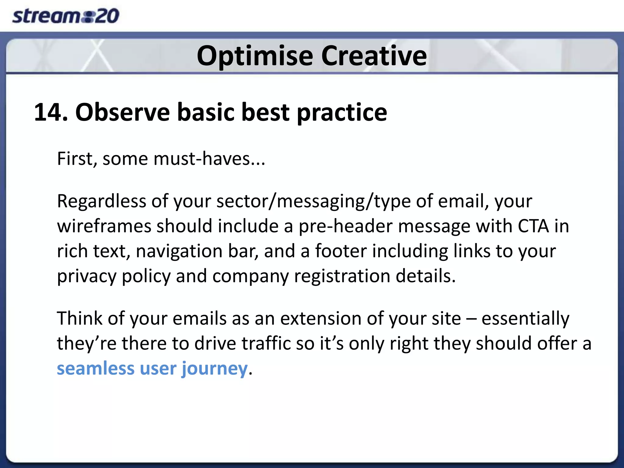 Optimise Creative14. Observe basic best practice	First, some must-haves... 	Regardless of your sector/messaging/type of email, your wireframes should include a pre-header message with CTA in rich text, navigation bar, and a footer including links to your privacy policy and company registration details. 	Think of your emails as an extension of your site – essentially they’re there to drive traffic so it’s only right they should offer a seamless user journey.