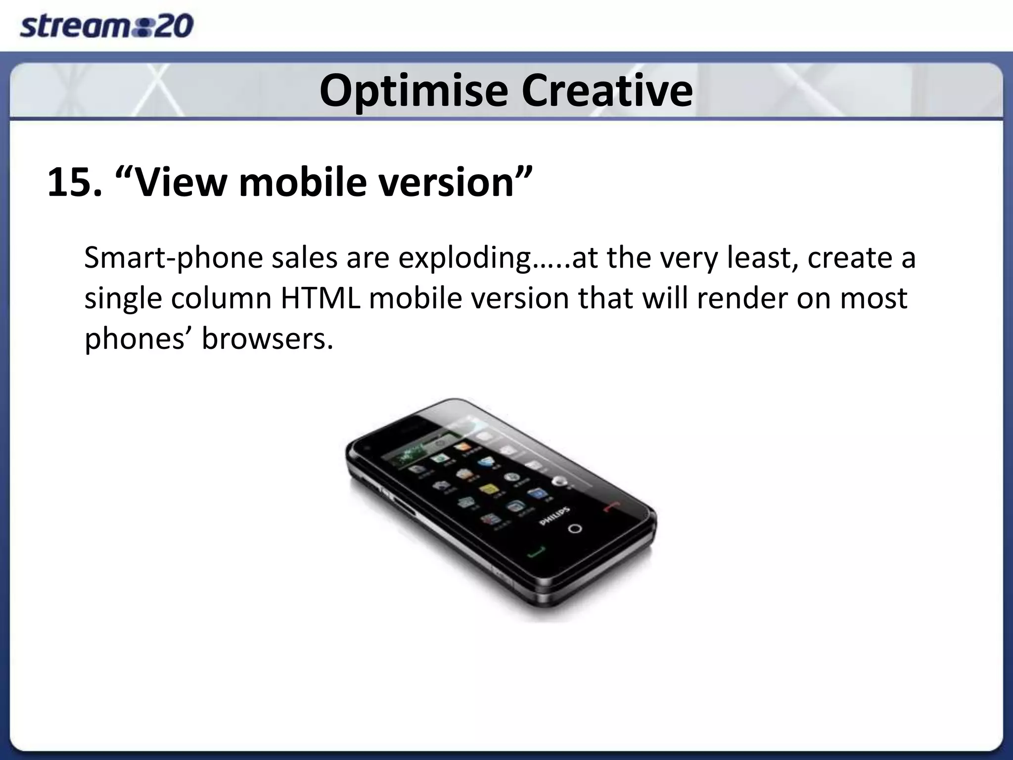 Optimise Creative15. “View mobile version”Smart-phone sales are exploding…..at the very least, create a single column HTML mobile version that will render on most phones’ browsers.