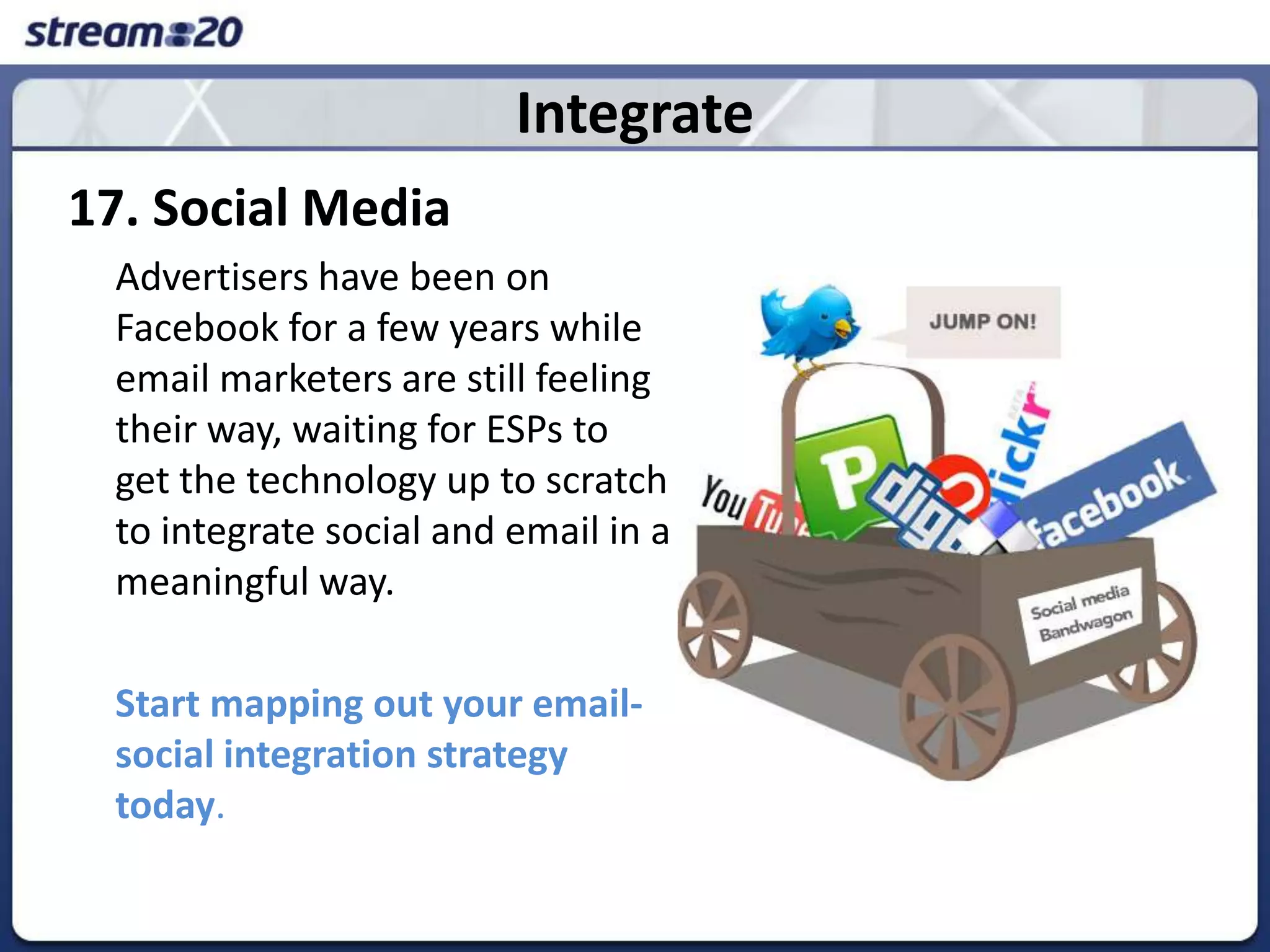 Integrate17. Social Media	Advertisers have been on Facebookfor a few years while email marketers are still feeling their way, waiting for ESPs to get the technology up to scratch to integrate social and email in a meaningful way.  Start mapping out your email-social integration strategy today. 