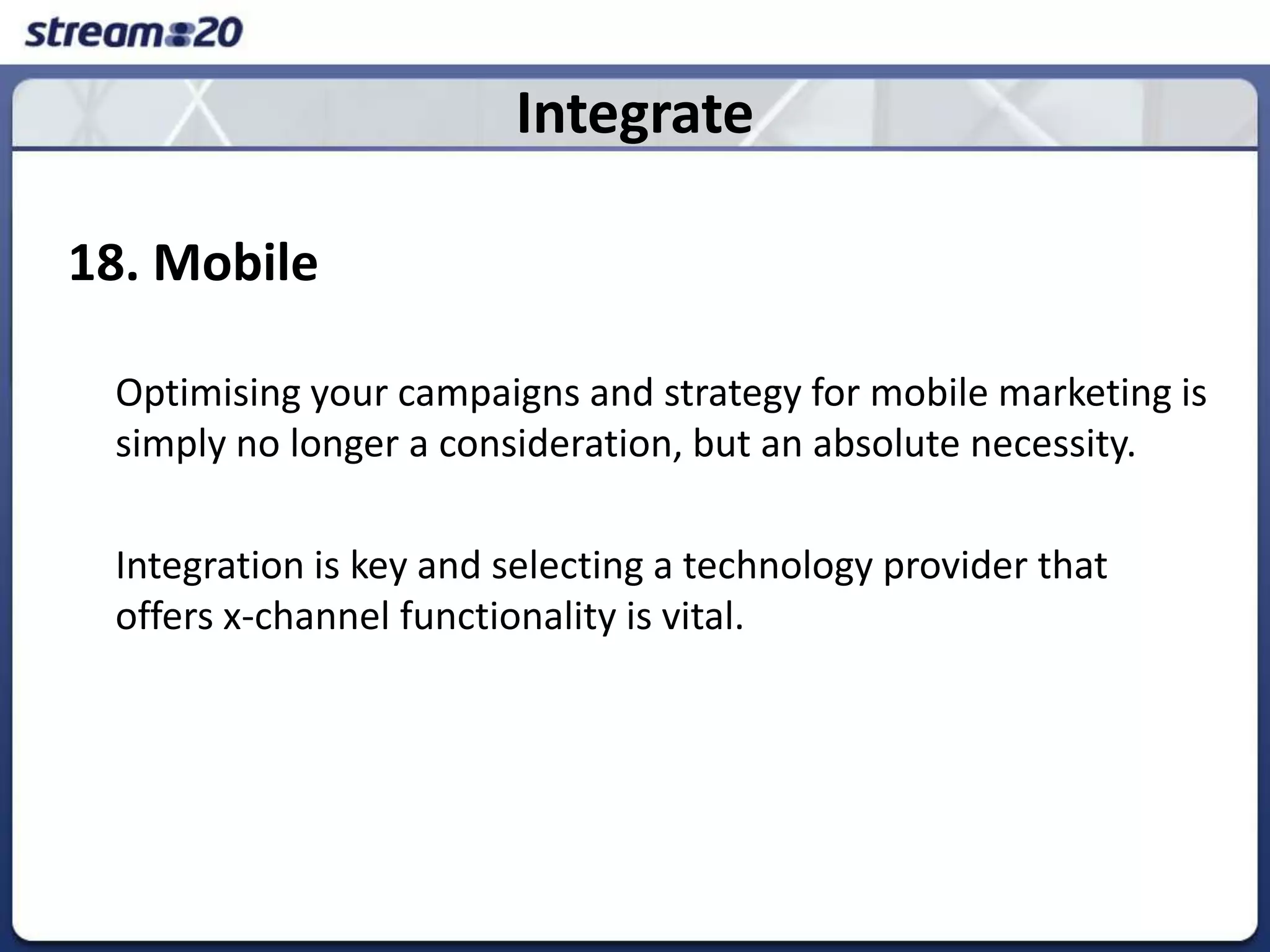 Integrate18. Mobile	Optimising your campaigns and strategy for mobile marketing is simply no longer a consideration, but an absolute necessity. 	Integration is key and selecting a technology provider that offers x-channel functionality is vital. 