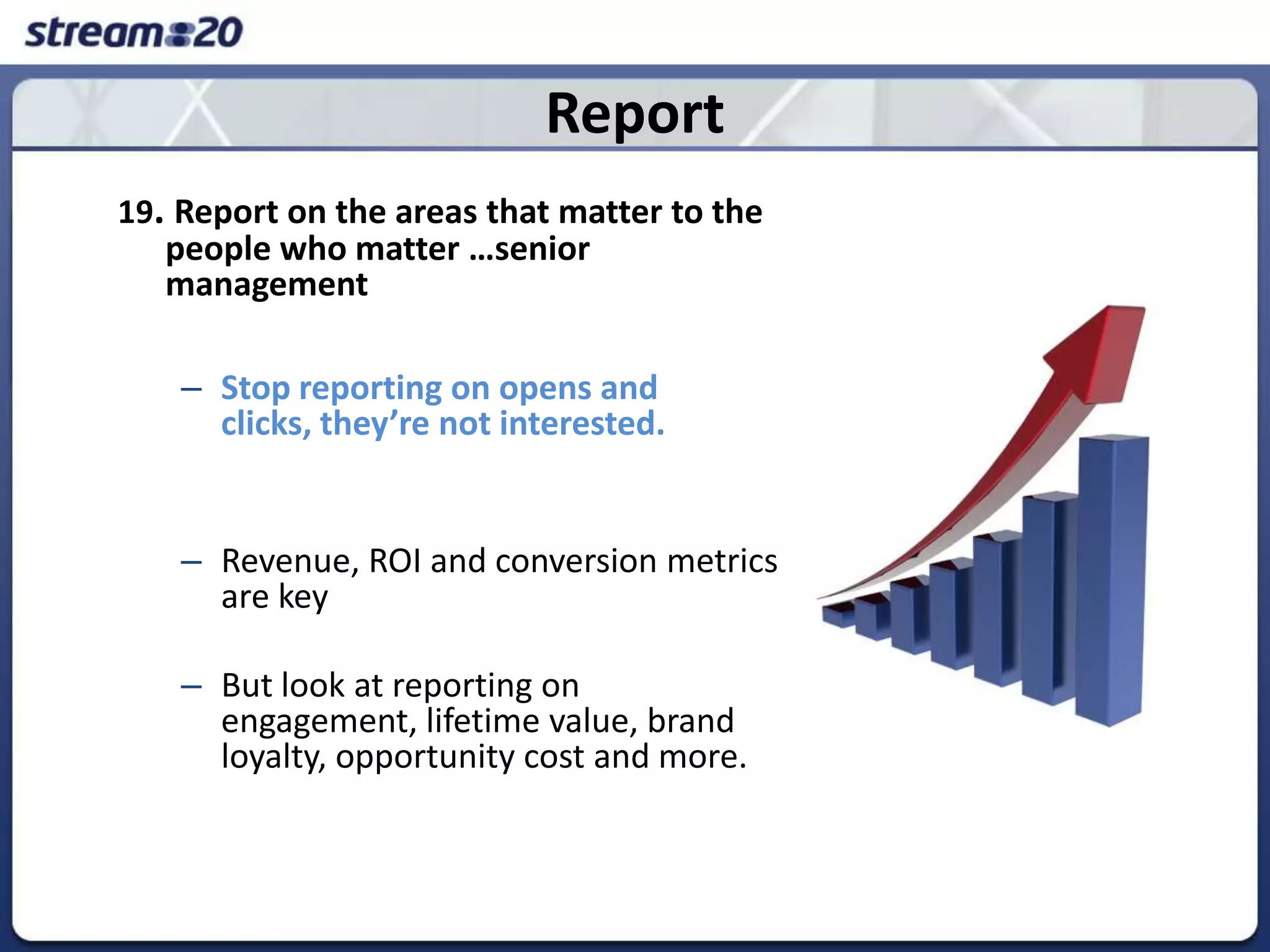 Report19. Report on the areas that matter to the people who matter …senior managementStop reporting on opens and clicks, they’re not interested. Revenue, ROI and conversion metrics are keyBut look at reporting on engagement, lifetime value, brand loyalty, opportunity cost and more.