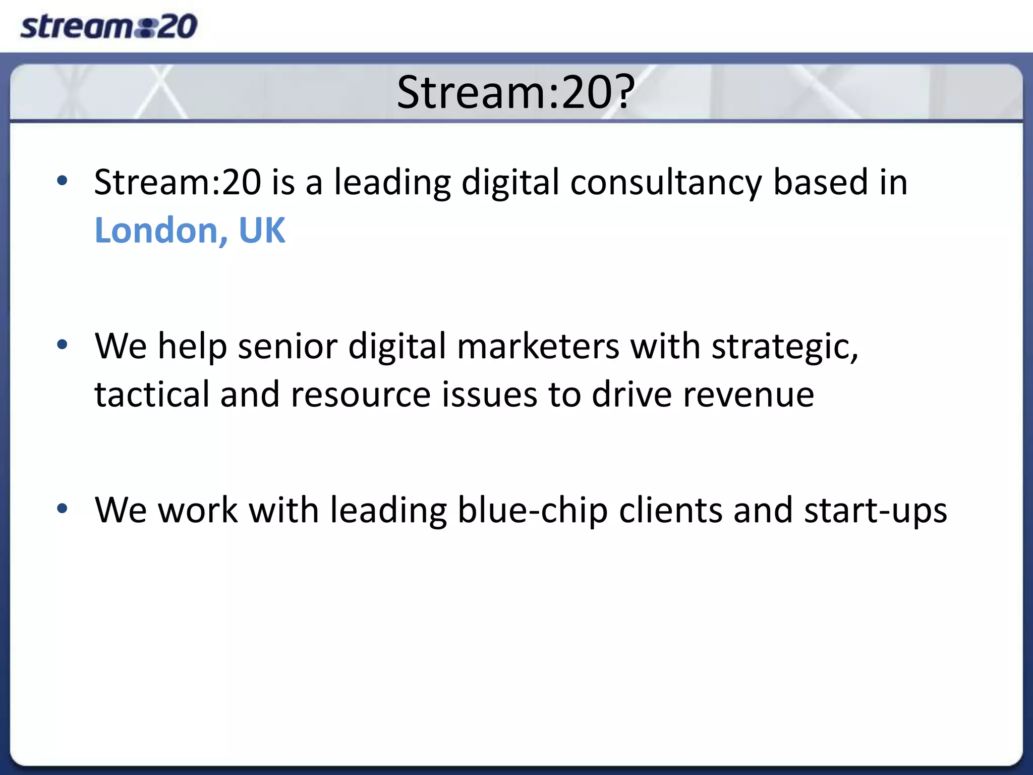 Stream:20?Stream:20 is a leading digital consultancy based in London, UKWe help senior digital marketers with strategic, tactical and resource issues to drive revenueWe work with leading blue-chip clients and start-ups