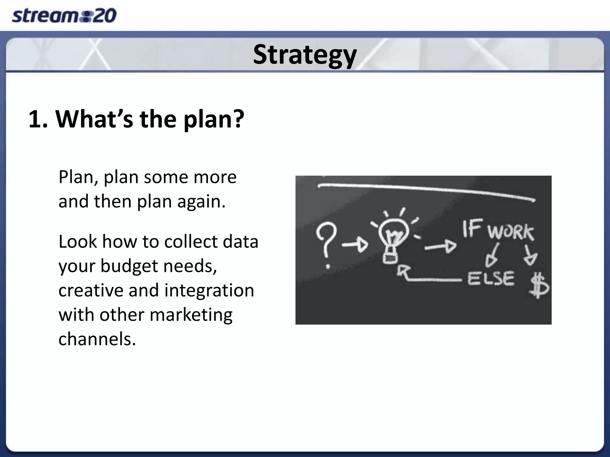 Strategy1. What’s the plan?	Plan, plan some more and then plan again.	Look how to collect data your budget needs, creative and integration with other marketing channels. 