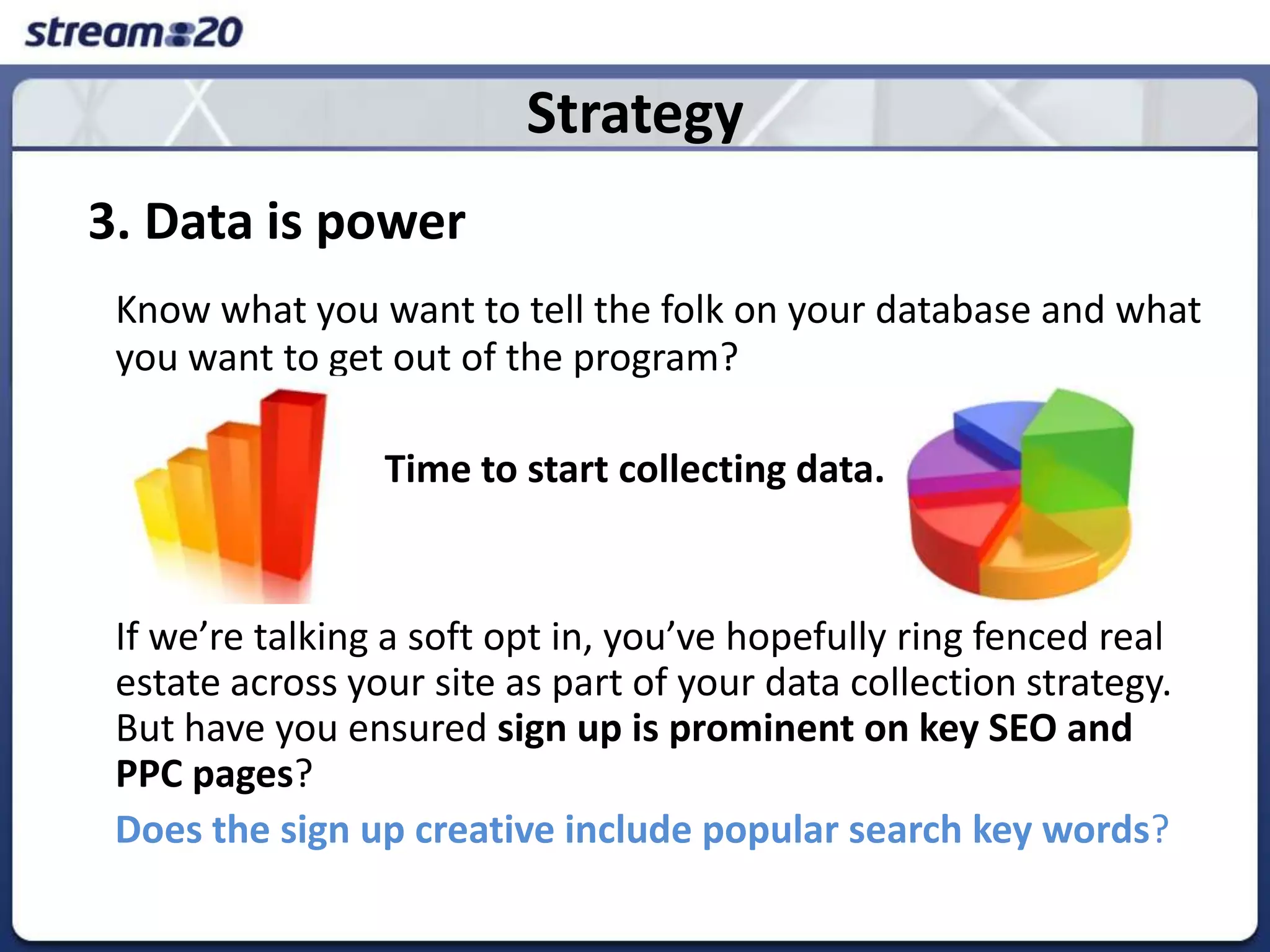 Strategy3. Data is powerKnow what you want to tell the folk on your database and what you want to get out of the program?Time to start collecting data. 	If we’re talking a soft opt in, you’ve hopefully ring fenced real estate across your site as part of your data collection strategy. But have you ensured sign up is prominent on key SEOand PPC pages? Does the sign up creative include popular search key words? 