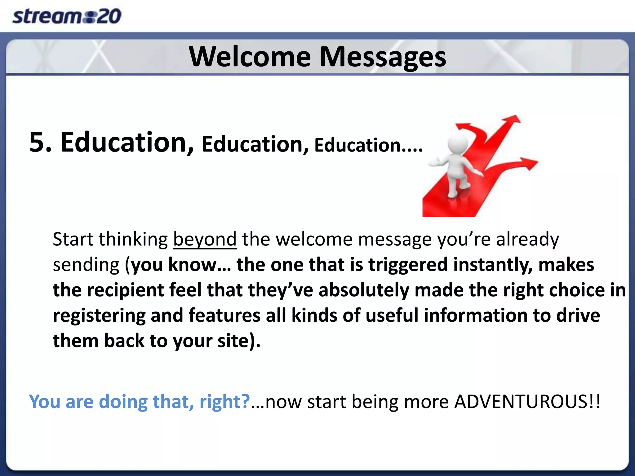 Welcome Messages5. Education, Education, Education....	Start thinking beyond the welcome message you’re already sending (you know… the one that is triggered instantly, makes the recipient feel that they’ve absolutely made the right choice in registering and features all kinds of useful information to drive them back to your site).You are doing that, right?…now start being more ADVENTUROUS!!