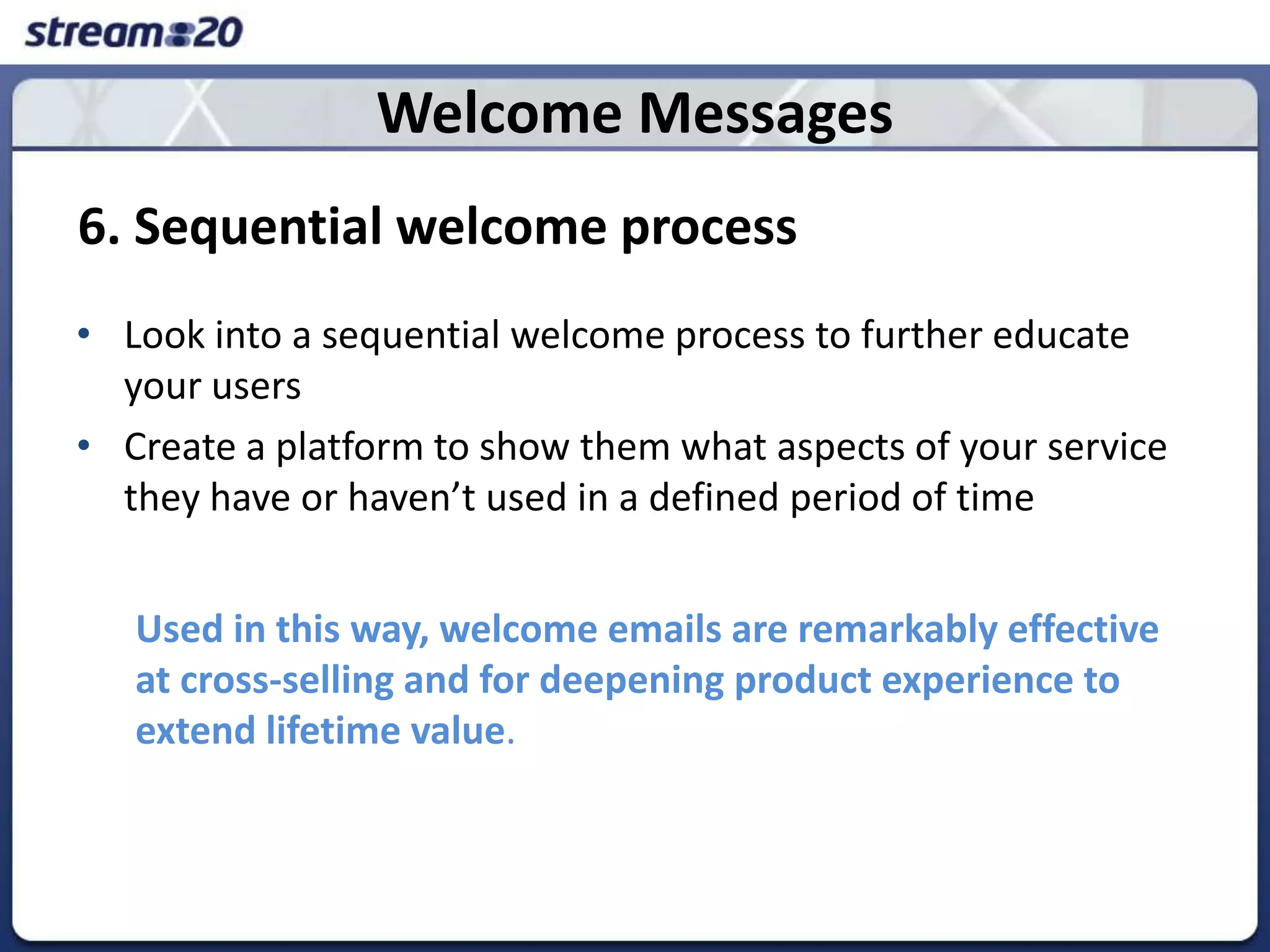 Welcome Messages6. Sequential welcome processLook into a sequential welcome processto further educate your usersCreate a platform to show them what aspects of your service they have or haven’t used in a defined period of timeUsed in this way, welcome emails are remarkably effective at cross-selling and for deepening product experience to extend lifetime value.