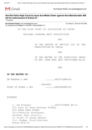 5/21/2019 Gmail - Hon'ble Patna High Court to issue Suo-Motto Order against Non-Maintainable 498 (A) for enforcement of Article 21
https://mail.google.com/mail/u/0?ik=5635d69bd5&view=pt&search=all&permthid=thread-a%3Ar-3086641515171052493&simpl=msg-a%3Ar873… 1/13
Om Prakash Poddar <om.poddar@gmail.com>
Hon'ble Patna High Court to issue Suo-Motto Order against Non-Maintainable 498
(A) for enforcement of Article 21
1 message
Om Prakash Poddar <om.poddar@gmail.com> Tue, May 21, 2019 at 10:03 PM
To: phcgrievance-bih@gov.in, hcpat-bih <hcpat-bih@nic.in>
IN THE HIGH COURT OF JUDICATURE AT PATNA
ORIGINAL CRIMINAL WRIT JURISDICTION
AND
IN THE MATTER OF ARTICLE 226 OF THE
CONSTITUTION OF INDIA;
AND
IN THE MATTER OF THE SUSPICIOUS DEATH
OF SMT. ASHA RANI DEVI PETITIONER NO.02
AND
IN THE MATTER OF:
OM PRAKASH & ANR ……………..PETITIONER(S)
VERSUES
STATE OF BIHAR & ORS …………………RESPONDENT(S)
BETWEEN
1. Om Prakash ………PETITIONER NO.01
S/O Late Sh Deep Narayan Poddar
R/O ASHA DEEP NIWAS
Vill-Kantiya Panchayat,
Shukkar Haat Sonaili,
In front of Durga Mandir
P.S. Kadwa, Distt-Katihar
Bihar-855114
 