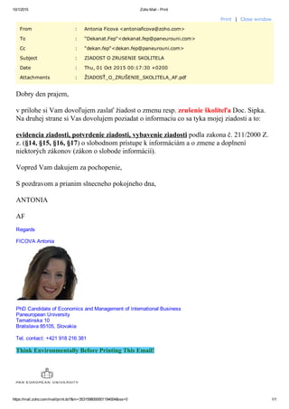 10/1/2015 Zoho Mail ­ Print
https://mail.zoho.com/mail/print.do?&m=3531598000001194004&iss=0 1/1
Print  |  Close window
From : Antonia Ficova <antoniaficova@zoho.com>
To : "Dekanat.Fep"<dekanat.fep@paneurouni.com>
Cc : "dekan.fep"<dekan.fep@paneurouni.com>
Subject : ZIADOST O ZRUSENIE SKOLITELA
Date : Thu, 01 Oct 2015 00:17:30 +0200
Attachments : ŽIADOSŤ_O_ZRUŠENIE_SKOLITELA_AF.pdf
Dobry den prajem, 
v prilohe si Vam dovoľujem zaslať žiadost o zmenu resp. zrušenie školiteľa Doc. Sipka.
Na druhej strane si Vas dovolujem poziadat o informaciu co sa tyka mojej ziadosti a to:
evidencia ziadosti, potvrdenie ziadosti, vybavenie ziadosti podla zakona č. 211/2000 Z.
z. (§14, §15, §16, §17) o slobodnom prístupe k informáciám a o zmene a doplnení
niektorých zákonov (zákon o slobode informácií).
Vopred Vam dakujem za pochopenie,
S pozdravom a prianim slnecneho pokojneho dna,
ANTONIA
AF
Regards
FICOVA Antonia
PhD Candidate of Economics and Management of International Business
Paneuropean University
Tematinska 10
Bratislava 85105, Slovakia
Tel. contact: +421 918 216 381
Think Environmentally Before Printing This Email!
Public
 