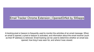 Email Tracker Chrome Extension | OpenedOrNot by 500apps
A tracking pixel or beacon is frequently used to monitor the activities of an email message. When
an email is opened, a pixel or beacon is activated, and information about the email receiver (such
as their IP address) is retrieved. Email tracking can be used to determine whether an email was
opened, how long it was seen for, and where it was viewed.
 