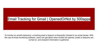 Email Tracking for Gmail | OpenedOrNot by 500apps
To monitor an email's behaviour, a tracking pixel or beacon is frequently included in an email tracker. With
the use of email monitoring software, users can get alerts when emails are opened, pixels or beacons are
turned on, and recipient information is gathered.
 