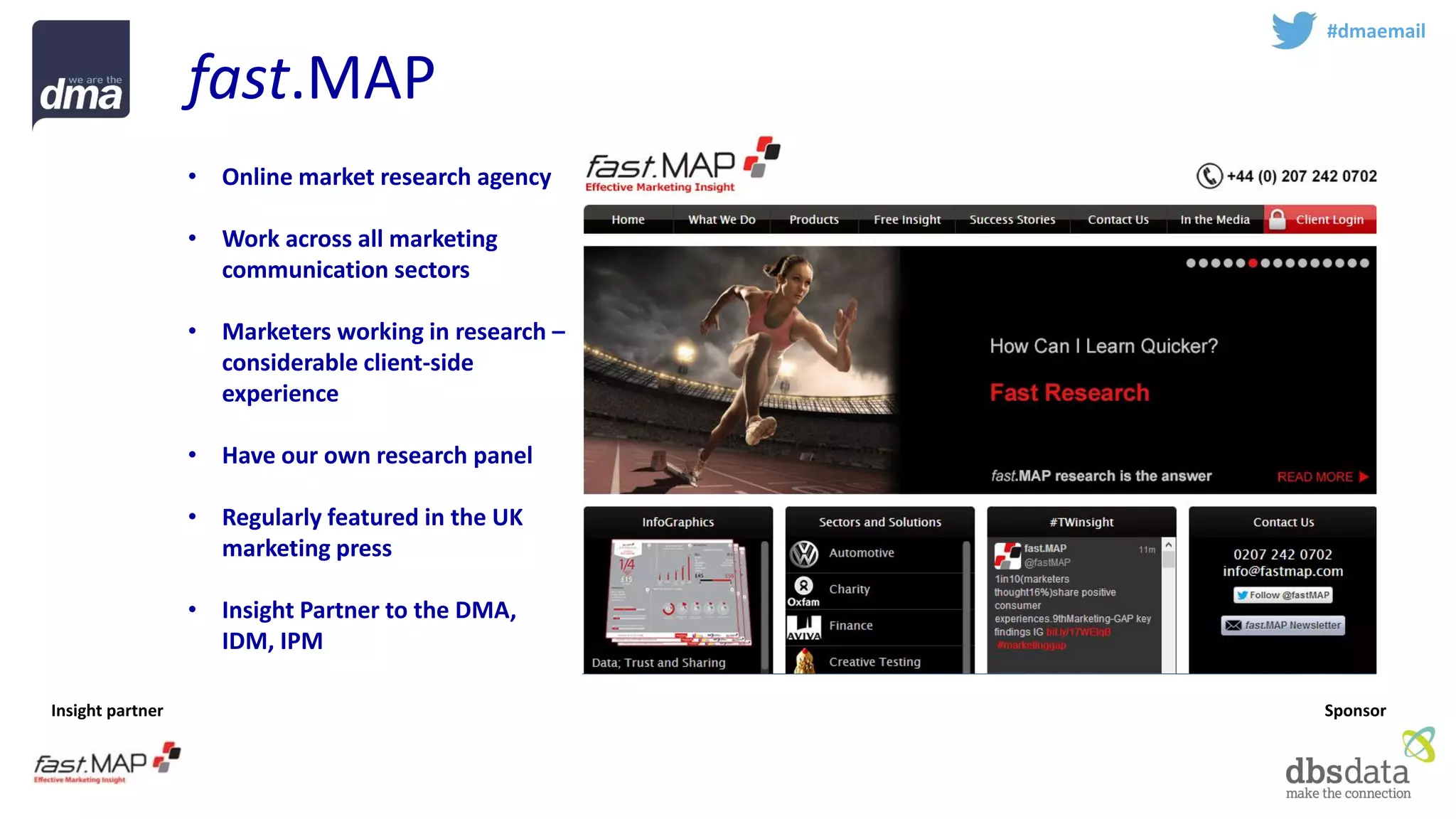 Insight partner 
Sponsor 
fast.MAP 
#dmaemail 
•Online market research agency 
•Work across all marketing communication sectors 
•Marketers working in research – considerable client-side experience 
•Have our own research panel 
•Regularly featured in the UK marketing press 
•Insight Partner to the DMA, IDM, IPM  