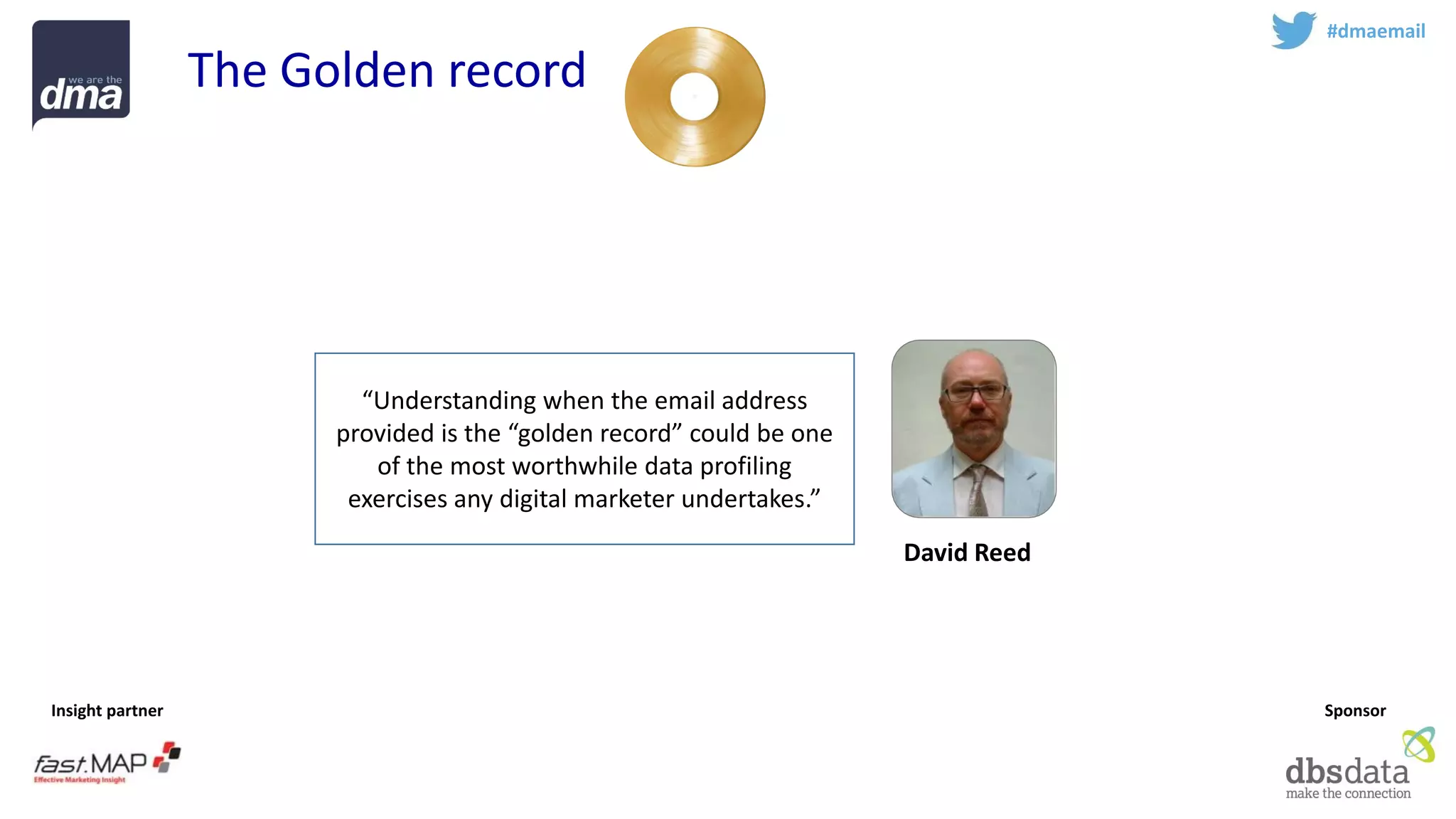 Insight partner 
Sponsor 
#dmaemail 
The Golden record 
David Reed 
“Understanding when the email address provided is the “golden record” could be one of the most worthwhile data profiling exercises any digital marketer undertakes.”  
