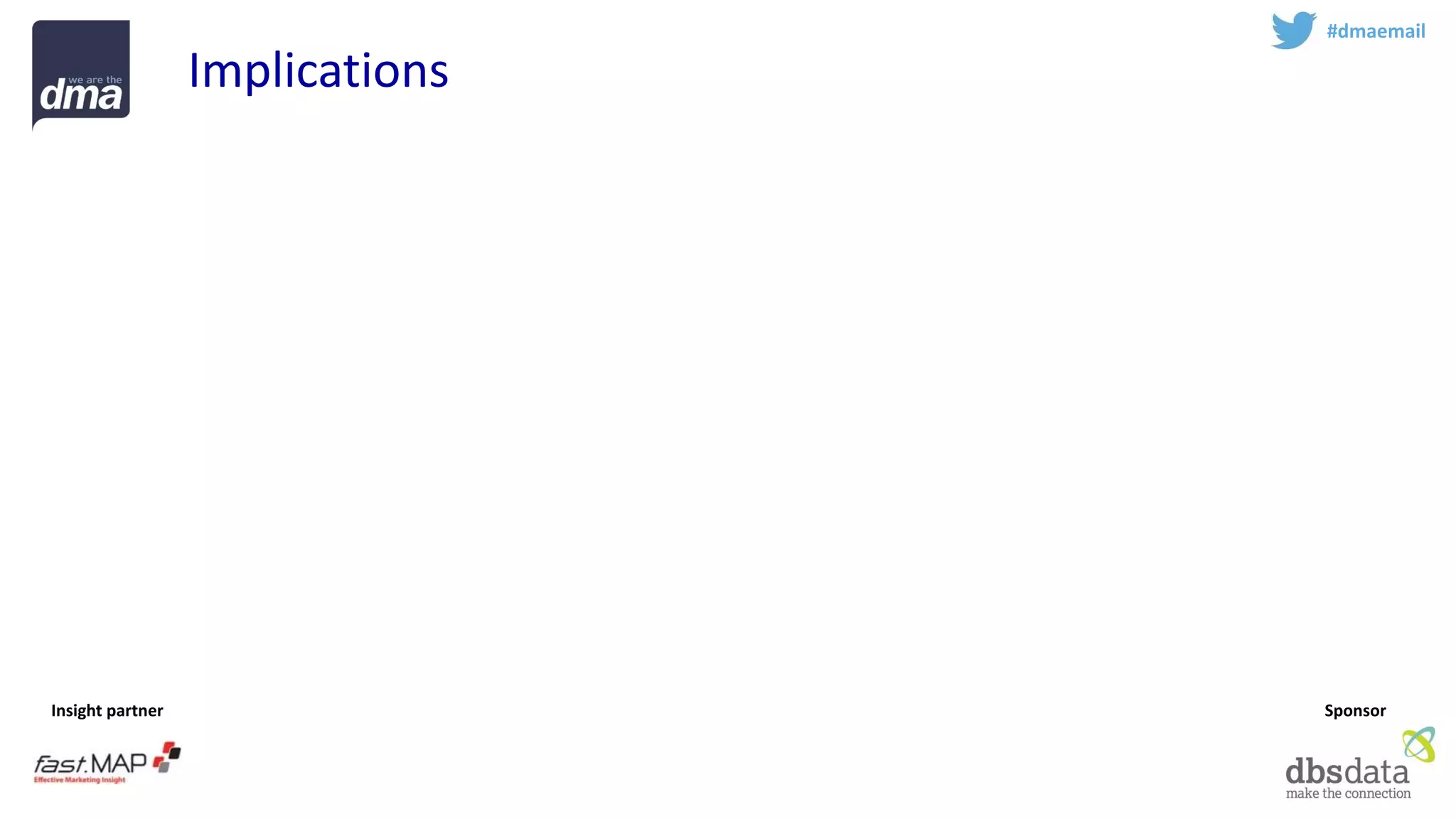 Insight partner 
Sponsor 
#dmaemail 
Implications 
Attribution -Invest more resources to keep track of the fragmenting customer journey 
Experience -Optimise consistent experience across multiple devices 
Respect -Treat emails with respect –and email with permission is an increasingly valuable asset. Avoid rush for short term sales 
Profile -Identify the golden record 
Teamsport -Email marketing is complex –work with experts  