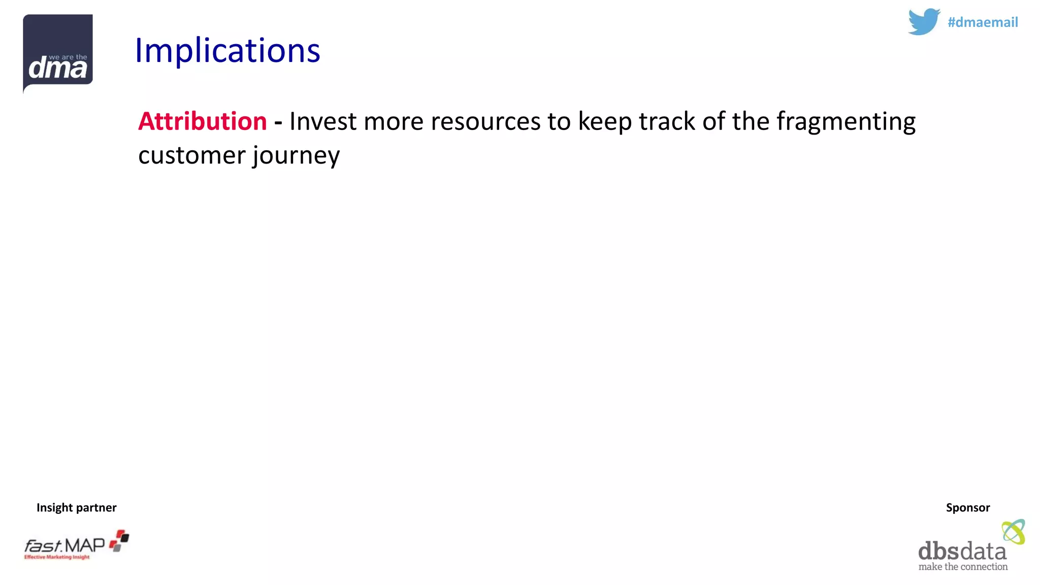 Insight partner 
Sponsor 
#dmaemail 
Implications 
Attribution-Invest more resources to keep track of the fragmenting customer journey 
Experience -Optimise consistent experience across multiple devices 
Respect -Treat emails with respect –and email with permission is an increasingly valuable asset. Avoid rush for short term sales 
Profile -Identify the golden record 
Teamsport -Email marketing is complex –work with experts  