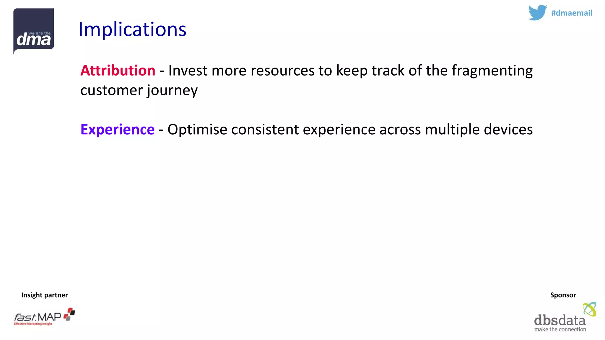 Insight partner 
Sponsor 
#dmaemail 
Implications 
Attribution-Invest more resources to keep track of the fragmenting customer journey 
Experience-Optimise consistent experience across multiple devices 
Respect -Treat emails with respect –and email with permission is an increasingly valuable asset. Avoid rush for short term sales 
Profile -Identify the golden record 
Teamsport -Email marketing is complex –work with experts  
