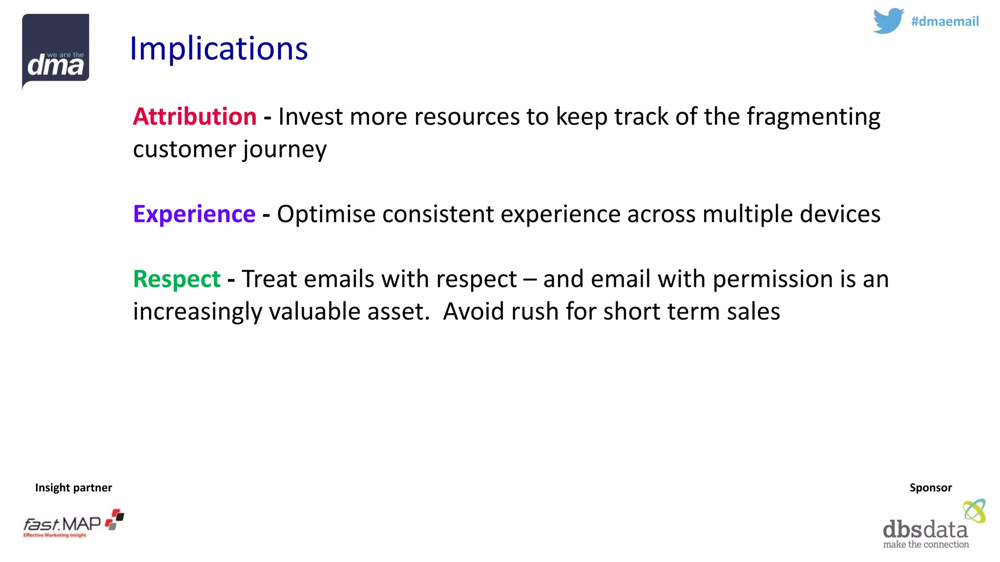 Insight partner 
Sponsor 
#dmaemail 
Implications 
Attribution-Invest more resources to keep track of the fragmenting customer journey 
Experience-Optimise consistent experience across multiple devices 
Respect-Treat emails with respect –and email with permission is an increasingly valuable asset. Avoid rush for short term sales 
Profile -Identify the golden record 
Teamsport -Email marketing is complex –work with experts  